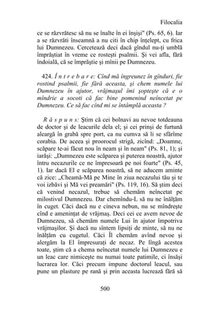 Filocalia
ce se răzvrătesc să nu se înalte în ei înşişi" (Ps. 65, 6). Iar
a se răzvrăti înseamnă a nu citi în chip înţelept, cu frica
lui Dumnezeu. Cercetează deci dacă gîndul nu-ţi umblă
împrăştiat în vreme ce rosteşti psalmii. Şi vei afla, fără
îndoială, că se împrăştie şi mînii pe Dumnezeu.

  424. Î n t r e b a r e: Cînd mă îngreunez în gînduri, fie
rostind psalmii, fie fără aceasta, şi chem numele lui
Dumnezeu în ajutor, vrăjmaşul îmi şopteşte că e o
mîndrie a socoti că fac bine pomenind neîncetat pe
Dumnezeu. Ce să fac cînd mi se întâmplă aceasta ?

   R ă s p u n s: Ştim că cei bolnavi au nevoe totdeauna
de doctor şi de leacurile dela el; şi cei prinşi de furtună
aleargă în grabă spre port, ca nu cumva să li se sfărîme
corabia. De aceea şi proorocul strigă, zicînd: „Doamne,
scăpare te-ai făcut nou în neam şi în neam" (Ps. 81, 1); şi
iarăşi: „Dumnezeu este scăparea şi puterea noastră, ajutor
întru necazurile ce ne împresoară pe noi foarte" (Ps. 45,
1). Iar dacă El e scăparea noastră, să ne aducem aminte
că zice: „Cheamă-Mă pe Mine în ziua necazului tău şi te
voi izbăvi şi Mă vei preamări" (Ps. 119, 16). Să ştim deci
că venind necazul, trebue să chemăm neîncetat pe
milostivul Dumnezeu. Dar chemîndu-L să nu ne înălţăm
în cuget. Căci dacă nu e cineva nebun, nu se mîndreşte
cînd e ameninţat de vrăjmaş. Deci cei ce avem nevoe de
Dumnezeu, să chemăm numele Lui în ajutor împotriva
vrăjmaşilor. Şi dacă nu sîntem lipsiţi de minte, să nu ne
înălţăm cu cugetul. Căci Îl chemăm avînd nevoe şi
alergăm la El împresuraţi de necaz. Pe lîngă acestea
toate, ştim că a chema neîncetat numele lui Dumnezeu e
un leac care nimiceşte nu numai toate patimile, ci însăşi
lucrarea lor. Căci precum impune doctorul leacul, sau
pune un plasture pe rană şi prin aceasta lucrează fără să

                           500
 