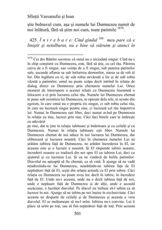 Sfinţii Varsanufie şi Ioan
ştie bolnavul cum, aşa şi numele lui Dumnezeu numit de
noi înlătură, fără să ştim noi cum, toate patimile 587b.

  425. Î n t r e b a r e: Cînd gîndul 588 meu pare că e
liniştit şi netulburat, nu e bine să stăruim şi atunci în

587b
     Cei doi Bătrîni socotesc că omul nu e niciodată singur. Cînd nu e
în chip conştient cu Dumnezeu, este, fără să ştie, cu cel rău. Părerea
cuiva de a fi singur, sau voinţa de a fi singur, sub puterea patimilor
sale, ascunde aflarea sa sub înrîurirea demonilor, starea sa de rob al
lor. Din legătura cu ei, de sub robia nevăzută a