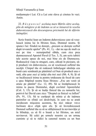 Sfinţii Varsanufie şi Ioan
mulţumeşte-i Lui. Că a Lui este slava şi cinstea în veci.
Amin.

  22. R ă s p u n s u l aceluiuş mare Bătrîn către acelaş,
plin de mîngîere şi de îndemn ca să se întoarcă la veselia
duhovnicească din descurajarea pricinuită lui de diferite
întîmplări.

   Scrie fratelui Ioan un îndemn duhovnicese care să vese-
lească inima lui în Hristos Iisus, Domnul nostru. Şi
spune-i lui: fiindcă ne doreşti, ,,precum se doreşte cerbul
după izvoarele apelor" (Ps. 41, 1), - dar nu aşa de mult ca
noi pe tine - nemaiputînd răbda, cum zice prea
dumnezeescul Apostol Pavel (I Tes. 3, 5), am scris iubirii
tale aceste spuse de noi, mai bine zis de Dumnezeu.
Rodească-ţi viaţa ta struguri, care, călcaţi în picioare, să-
ţi producă vin duhovnicesc, ca să veselească sufletul tău
necăjit. Cîmpul tău să rodească îmbelşugat sămînţa cea
bună care semănată pe pămîntul cel bun să producă una o
sută, alta şase zeci şi iarăşi alta trei zeci (Mt. 4, 8). Şi să
se încălzească inima ta pentru totdeauna de focul de care
a spus Stăpînul nostru Iisus Hristos: ,,Foc am venit să
arunc pe pămînt" (Lc. 12, 49). Să se înstăpînească în
inima ta pacea Domnului, după cuvîntul Apostolului
(Col. 3, 15). Şi să se înalţe finicul tău cu ramurile lui,
potrivit lui David care zice: "Dreptul ca finicul va înflori"
(Ps. 91, 13). Să te curăţeşti de mînie şi de iuţimea
patimilor ca sfinţii cei desăvîrşiţi, în care nu se arată
nicidecum mişcarea acestora, ba nici măcar vre-o
înclinare de-o clipă spre ele. Şi să învrednicească
Domnul sufletul tău ca să se sălăşluiască în nevinovăţie şi
în blîndeţe, ca să fii o hrană a lui Hristos, un miel
nevinovat. Să calci pe urmele noastre ca un urmaş
cuminte şi să te ridici la canonul nostru ca un bun

                             51
 
