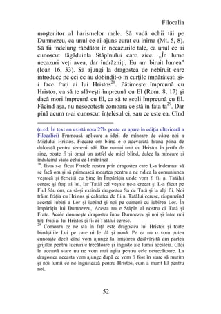 Filocalia
moştenitor al harismelor mele. Să vadă ochii tăi pe
Dumnezeu, ca unul ce-ai ajuns curat cu inima (Mt. 5, 8).
Să fii îndelung răbdător în necazurile tale, ca unul ce ai
cunoscut făgăduinla Stăpînului care zice: ,,În lume
necazuri veţi avea, dar îndrăzniţi, Eu am biruit lumea"
(Ioan 16, 33). Să ajungi la dragostea de nebiruit care
introduce pe cei ce au dobîndit-o în curţile împărăteşti şi-
i face fraţi ai lui Hristos28. Pătimeşte împreună cu
Hristos, ca să te slăveşti împreună cu El (Rom. 8, 17) şi
dacă mori împreună cu El, ca să te scoli împreună cu El.
Făcînd aşa, nu nesocoteşti comoara ce stă în faţa ta29. Dar
pînă acum n-ai cunoscut înţelesul ei, sau ce este ea. Cînd

(n.ed. În text nu există nota 27b, poate va apare în ediţia ulterioară a
Filocaliei) Frumoasă aplicare a ideii de mîncare de către noi a
Mielului Hristos. Fiecare om blînd e o adevărată hrană plină de
dulceaţă pentru semenii săi. Dar numai unit cu Hristos în jertfa de
sine, poate fi şi omul un astfel de miel blînd, dulce la mîncare şi
îndulcind viaţa celui ce-l mănîncă
28
   . Iisus s-a făcut Fratele nostru prin dragostea care L-a îndemnat să
se facă om şi să primească moartea pentru a ne ridica la comuniunea
veşnică şi fericită cu Sine în Împărăţia unde vom fi fii ai Tatălui
ceresc şi fraţi ai lui. Iar Tatăl cel veşnic ne-a creeat şi L-a făcut pe
Fiul Său om, ca să-şi extindă dragostea Sa de Tată şi la alţi fii. Noi
trăim frăţia cu Hristos şi calitatea de fii ai Tatălui ceresc, răspunzînd
acestei iubiri a Lor şi iubind şi noi pe oameni cu iubirea Lor. În
împărăţia lui Dumnezeu, Acesta nu e Stăpîn al nostru ci Tată şi
Frate. Acolo donmeşte dragostea între Dumnezeu şi noi şi între noi
toţi fraţi ai lui Hristos şi fii ai Tatălui ceresc.
29
     Comoara ce ne stă în faţă este dragostea lui Hristos şi toate
bunăţălile Lui pe care ni le dă şi nouă. Pe ea nu o vom putea
cunoaşte decît cînd vom ajunge la liniştirea desăvîrşită din partea
grijilor pentru lucrurile trecătoare şi înguste ale lumii acesteia. Căci
în această stare nu ne vom mai agita pentru cele netrecătoare. La
dragostea aceasta vom ajunge după ce vom fi fost în stare să murim
şi noi lumii ce ne îngustează pentru Hristos, cum a murit El pentru
noi.



                                52
 