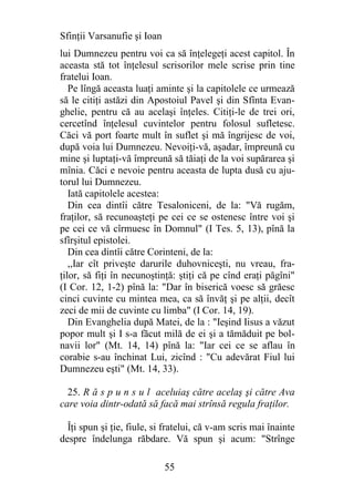 Sfinţii Varsanufie şi Ioan
lui Dumnezeu pentru voi ca să înţelegeţi acest capitol. În
aceasta stă tot înţelesul scrisorilor mele scrise prin tine
fratelui Ioan.
   Pe lîngă aceasta luaţi aminte şi la capitolele ce urmează
să le citiţi astăzi din Apostoiul Pavel şi din Sfînta Evan-
ghelie, pentru că au acelaşi înţeles. Citiţi-le de trei ori,
cercetînd înţelesul cuvintelor pentru folosul sufletesc.
Căci vă port foarte mult în suflet şi mă îngrijesc de voi,
după voia lui Dumnezeu. Nevoiţi-vă, aşadar, împreună cu
mine şi luptaţi-vă împreună să tăiaţi de la voi supărarea şi
mînia. Căci e nevoie pentru aceasta de lupta dusă cu aju-
torul lui Dumnezeu.
   Iată capitolele acestea:
   Din cea dintîi către Tesaloniceni, de la: "Vă rugăm,
fraţilor, să recunoaşteţi pe cei ce se ostenesc între voi şi
pe cei ce vă cîrmuesc în Domnul" (I Tes. 5, 13), pînă la
sfîrşitul epistolei.
   Din cea dintîi către Corinteni, de la:
   ,,Iar cît priveşte darurile duhovniceşti, nu vreau, fra-
ţilor, să fiţi în necunoştinţă: ştiţi că pe cînd eraţi păgîni"
(I Cor. 12, 1-2) pînă la: "Dar în biserică voesc să grăesc
cinci cuvinte cu mintea mea, ca să învăţ şi pe alţii, decît
zeci de mii de cuvinte cu limba" (I Cor. 14, 19).
   Din Evanghelia după Matei, de la : "Ieşind Iisus a văzut
popor mult şi I s-a făcut milă de ei şi a tămăduit pe bol-
navii lor" (Mt. 14, 14) pînă la: "Iar cei ce se aflau în
corabie s-au închinat Lui, zicînd : "Cu adevărat Fiul lui
Dumnezeu eşti" (Mt. 14, 33).

  25. R ă s p u n s u l aceluiaş către acelaş şi către Ava
care voia dintr-odată să facă mai strînsă regula fraţilor.

  Îţi spun şi ţie, fiule, si fratelui, că v-am scris mai înainte
despre îndelunga răbdare. Vă spun şi acum: "Strînge

                             55
 