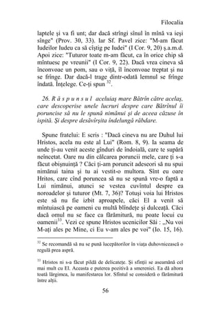 Filocalia
laptele şi va fi unt; dar dacă strîngi sînul în mînă va ieşi
sînge" (Prov. 30, 33). Iar Sf. Pavel zice: "M-am făcut
Iudeilor Iudeu ca să cîştig pe Iudei" (I Cor. 9, 20) ş.a.m.d.
Apoi zice: "Tuturor toate m-am făcut, ca în orice chip să
mîntuesc pe vreunii" (I Cor. 9, 22). Dacă vrea cineva să
înconvoae un pom, sau o viţă, îl înconvoae treptat şi nu
se frînge. Dar dacă-l trage dintr-odată lemnul se frînge
îndată. Înţelege. Ce-ţi spun 32.

  26. R ă s p u n s u l aceluiaş mare Bătrîn către acelaş,
care descoperise unele lucruri despre care Bătrînul îi
poruncise să nu le spună nimănui şi de aceea căzuse în
ispită. Şi despre desăvîrşita îndelungă răbdare.

  Spune fratelui: E scris : "Dacă cineva nu are Duhul lui
Hristos, acela nu este al Lui" (Rom. 8, 9). Ia seama de
unde ţi-au venit aceste gînduri de îndoială, care te supără
neîncetat. Oare nu din călcarea poruncii mele, care ţi s-a
făcut obişnuinţă ? Căci ţi-am poruncit adeseori să nu spui
nimănui taina şi tu ai vestit-o multora. Sînt eu oare
Hritos, care cînd poruncea să nu se spună vre-o faptă a
Lui nimănui, atunci se vestea cuvîntul despre ea
noroadelor şi tuturor (Mt. 7, 36)? Totuşi voia lui Hristos
este să nu fie izbit aproapele, căci El a venit să
mîntuiască pe oameni cu multă blîndeţe şi dulceaţă. Căci
dacă omul nu se face ca fărămitură, nu poate locui cu
oamenii33. Vezi ce spune Hristos ucenicilor Săi : ,,Nu voi
M-aţi ales pe Mine, ci Eu v-am ales pe voi" (Io. 15, 16).
32
  Se recomandă să nu se pună îucepătorilor în viaţa duhovnicească o
regulă prea aspră.
33
   Hristos ni s-a făcut pildă de delicateţe. Şi sfinţii se aseamănă cel
mai mult cu El. Aceasta e puterea pozitivă a smereniei. Ea dă altora
toată lărgimea, îu manifestarea lor. Sfîntul se consideră o fărămitură
între alţii.

                               56
 