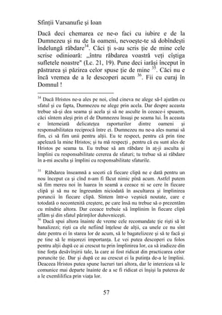 Sfinţii Varsanufie şi Ioan
Dacă deci chemarea ce ne-o faci cu iubire e de la
Dumnezeu şi nu de la oameni, nevoeşte-te să dobîndeşti
îndelungă răbdare34. Căci ţi s-au scris ţie de mine cele
scrise odinioară: ,,întru răbdarea voastră veţi cîştiga
sufletele noastre" (Lc. 21, 19). Pune deci iarăşi început în
păstrarea şi păzirea celor spuse ţie de mine 35. Căci nu e
încă vremea de a le descoperi acum 36. Fii cu curaj în
Domnul !
34
   Dacă Hristos ne-a ales pe noi, cînd cineva ne alege să-l ajutăm cu
sfatul şi cu fapta, Dumnezeu ne alege prin acela. Dar despre aceasta
trebue să-şi dea seama şi acela şi să ne asculte în ceeace-i spuuem,
căci sîntem aleşi prin el de Dumnezeu însuşi pe seama lui. În aceasta
e întemeiată delicateţea raporturilor dintre oameni şi
responsabilitatea reciprocă între ei. Dumnezeu nu ne-a ales numai să
fim, ci să fim unii pentru alţii. Eu te respect, pentru că prin tine
apelează la mine Hristos; şi tu mă respecţi , pentru că eu sunt ales de
Hristos pe seama ta. Eu trebue să am răbdare în aţ-ji asculta şi
împlini cu responsabilitate cererea de sfaturi; tu trebue să ai răbdare
în a-mi asculta şi împlini cu responsabilitate sfaturile.
35
    Răbdarea înseamnă a socoti că fiecare clipă ne e dată pentru un
nou început ca şi cînd n-am fi făcut nimic pînă acum. Astfel putem
să fim mereu noi în luarea în seamă a ceeace ni se cere în fiecare
clipă şi să nu ne îngreunăm niciodată în ascultarea şi împlinirea
poruncii în fiecare clipă. Sîntem într-o veşnică noutate, care e
totodată o necontenită creştere, pe care însă nu trebue să o prezentăm
cu mîndrie altora. Dar ceeace trebuie să împlinim în fiecare clipă
aflăm şi din sfatul părinţilor duhovniceşti.
36
   Dacă spui altora înainte de vreme cele recomandate ţie rişti să le
banalizezi; rişti ca ele nefiind înţelese de alţii, ca unele ce nu sînt
date pentru ei în starea lor de acum, să le bagatelizeze şi să te facă şi
pe tine să le mişorezi importanţa. Le vei putea descoperi cu folos
pentru alţii după ce ai crescut tu prin împlinirea lor, ca să iradieze din
tine forţa desăvîrşirii tale, la care ai fost ridicat din practicarea celor
poruncite ţie. Dar şi după ce au crescut ei la putinţa de-a le împlini.
Deaceea Hristos putea spune lucruri tari altora, dar le interzicea să le
comunice mai departe înainte de a se fi ridicat ei înşişi la puterea de
a le exemlilifica prin viaţa lor.


                                 57
 