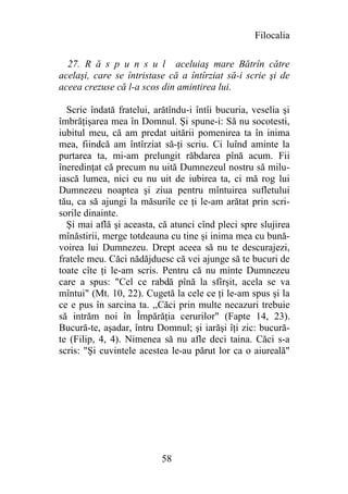 Filocalia

  27. R ă s p u n s u l aceluiaş mare Bătrîn către
acelaşi, care se întristase că a întîrziat să-i scrie şi de
aceea crezuse că l-a scos din amintirea lui.

  Scrie îndată fratelui, arătîndu-i întîi bucuria, veselia şi
îmbrăţişarea mea în Domnul. Şi spune-i: Să nu socotesti,
iubitul meu, că am predat uitării pomenirea ta în inima
mea, fiindcă am întîrziat să-ţi scriu. Ci luînd aminte la
purtarea ta, mi-am prelungit răbdarea pînă acum. Fii
îneredinţat că precum nu uită Dumnezeul nostru să milu-
iască lumea, nici eu nu uit de iubirea ta, ci mă rog lui
Dumnezeu noaptea şi ziua pentru mîntuirea sufletului
tău, ca să ajungi la măsurile ce ţi le-am arătat prin scri-
sorile dinainte.
  Şi mai află şi aceasta, că atunci cînd pleci spre slujirea
mînăstirii, merge totdeauna cu tine şi inima mea cu bună-
voirea lui Dumnezeu. Drept aceea să nu te descurajezi,
fratele meu. Căci nădăjduesc că vei ajunge să te bucuri de
toate cîte ţi le-am scris. Pentru că nu minte Dumnezeu
care a spus: "Cel ce rabdă pînă la sfîrşit, acela se va
mîntui" (Mt. 10, 22). Cugetă la cele ce ţi le-am spus şi la
ce e pus în sarcina ta. ,,Căci prin multe necazuri trebuie
să intrăm noi în Împărăţia cerurilor" (Fapte 14, 23).
Bucură-te, aşadar, întru Domnul; şi iarăşi îţi zic: bucură-
te (Filip, 4, 4). Nimenea să nu afle deci taina. Căci s-a
scris: "Şi cuvintele acestea le-au părut lor ca o aiureală"




                           58
 