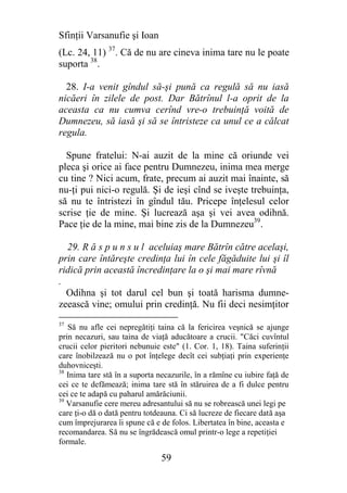 Sfinţii Varsanufie şi Ioan
(Lc. 24, 11) 37. Că de nu are cineva inima tare nu le poate
suporta 38.

  28. I-a venit gîndul să-şi pună ca regulă să nu iasă
nicăeri în zilele de post. Dar Bătrînul l-a oprit de la
aceasta ca nu cumva cerînd vre-o trebuinţă voită de
Dumnezeu, să iasă şi să se întristeze ca unul ce a călcat
regula.

  Spune fratelui: N-ai auzit de la mine că oriunde vei
pleca şi orice ai face pentru Dumnezeu, inima mea merge
cu tine ? Nici acum, frate, precum ai auzit mai înainte, să
nu-ţi pui nici-o regulă. Şi de ieşi cînd se iveşte trebuinţa,
să nu te întristezi în gîndul tău. Pricepe înţelesul celor
scrise ţie de mine. Şi lucrează aşa şi vei avea odihnă.
Pace ţie de la mine, mai bine zis de la Dumnezeu39.

  29. R ă s p u n s u l aceluiaş mare Bătrîn către acelaşi,
prin care întăreşte credinţa lui în cele făgăduite lui şi îl
ridică prin această încredinţare la o şi mai mare rîvnă
.
  Odihna şi tot darul cel bun şi toată harisma dumne-
zeească vine; omului prin credinţă. Nu fii deci nesimţitor
37
   Să nu afle cei nepregătiţi taina că la fericirea veşnică se ajunge
prin necazuri, sau taina de viaţă aducătoare a crucii. "Căci cuvîntul
crucii celor pieritori nebunuie este" (1. Cor. 1, 18). Taina suferinţii
care înobilzează nu o pot înţelege decît cei subţiaţi prin experienţe
duhovniceşti.
38
   Inima tare stă în a suporta necazurile, în a rămîne cu iubire faţă de
cei ce te defămează; inima tare stă în stăruirea de a fi dulce pentru
cei ce te adapă cu paharul amărăciunii.
39
   Varsanufie cere mereu adresantului să nu se robrească unei legi pe
care ţi-o dă o dată pentru totdeauna. Ci să lucreze de fiecare dată aşa
cum împrejurarea îi spune că e de folos. Libertatea în bine, aceasta e
recomandarea. Să nu se îngrădească omul printr-o lege a repetiţiei
formale.

                                59
 