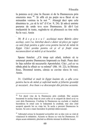 Filocalia
la puterea ce-ţi vine în fiecare zi de la Dumnezceu prin
smerenia mea 40. Şi află că nu puţin ne-a făcut să ne
minunăm venirea ta la noi 41. Aleargă deci spre cele
dinaintea ta ,,ca să le iei" (I Cor. 9, 24). Şi adu-ţi aminte
pururea de unde te-a scos Dumnezeu. Şi dă-I Lui
mulţumită în toate, rugîndu-te să plinească cu tine mila
Sa în veci. Amin
.
  30. R ă s p u n s u l aceluiaşi mare Bătrîn către
acelaşi, care l-a, întrebat dacă e dator să plece pe vapor
cu unii fraţi pentru a găsi ceva pentru lucrul de mînă în
Egipt. Căci şovăia pentru că şi el şi fraţii erau
necunoscători ai mării şi ai locurilor.

  Spune fratelui: ,,Cît timp eşti afară, trebuie să te
osteneşti pentru Dumnezeu împreună cu fraţii. Pune deci
în faţa ochilor tăi necazurile Apostolului. Căci ,,cel ce va
răbda pînă la sfîrşit se va mîntui" (Mt. 10. 22), în Hristos
Iisus, Dosmnul nostru, căruia se cuvine slava în veci.
Amin.

  31. Umblînd ei mult în Egipt înainte de, a afla ceva
pentru lucru de mînă şi suferind multe şi felurite greutăţi
şi necazuri, Ava Ioan s-a descurajat din pricina aceasta.


40
   Tot darul vine de la Dumnezeu prin credinţă. Dar aceasta
înseamnă în acelaş timp să crezi celui ce te asigură de darul ce-ţi va
veni dela Dumnezeu. Credinţa în Dumnezeu nu exclude ci implică
încrederea în omul care te îndeamnă la credinţă, mai ales cînd
acoperă spusele lui cu viaţa lui. În acela e prezent Dumnezeu în
lucrare. Se cere o mare încredere în părinţii duhovuiceşti.
41
   Adresatul ceruse la începutul scrisorilor să-i se dea voie sa vină să
vieţuiască în mînăstire. Aceasta se făcuse cu voia lui Dumnezeu. El
slujea acum mînăstirii, plecînd cu diferite misiuni în diferite locuri.

                                60
 