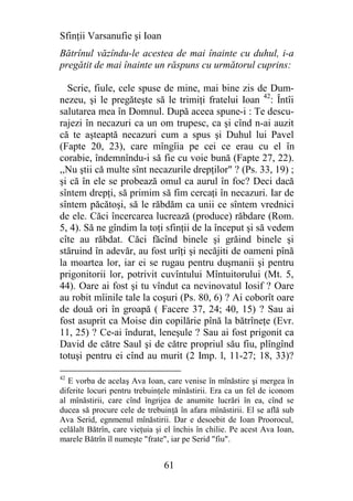 Sfinţii Varsanufie şi Ioan
Bătrînul văzîndu-le acestea de mai înainte cu duhul, i-a
pregătit de mai înainte un răspuns cu următorul cuprins:

  Scrie, fiule, cele spuse de mine, mai bine zis de Dum-
nezeu, şi le pregăteşte să le trimiţi fratelui Ioan 42: Întîi
salutarea mea în Domnul. După aceea spune-i : Te descu-
rajezi în necazuri ca un om trupesc, ca şi cînd n-ai auzit
că te aşteaptă necazuri cum a spus şi Duhul lui Pavel
(Fapte 20, 23), care mîngîia pe cei ce erau cu el în
corabie, îndemnîndu-i să fie cu voie bună (Fapte 27, 22).
,,Nu ştii că multe sînt necazurile drepţilor" ? (Ps. 33, 19) ;
şi că în ele se probează omul ca aurul în foc? Deci dacă
sîntem drepţi, să primim să fim cercaţi în necazuri. Iar de
sîntem păcătoşi, să le răbdăm ca unii ce sîntem vrednici
de ele. Căci încercarea lucrează (produce) răbdare (Rom.
5, 4). Să ne gîndim la toţi sfinţii de la început şi să vedem
cîte au răbdat. Căci făcînd binele şi grăind binele şi
stăruind în adevăr, au fost urîţi şi necăjiti de oameni pînă
la moartea lor, iar ei se rugau pentru duşmanii şi pentru
prigonitorii lor, potrivit cuvîntului Mîntuitorului (Mt. 5,
44). Oare ai fost şi tu vîndut ca nevinovatul Iosif ? Oare
au robit mîinile tale la coşuri (Ps. 80, 6) ? Ai coborît oare
de două ori în groapă ( Facere 37, 24; 40, 15) ? Sau ai
fost asuprit ca Moise din copilărie pînă la bătrîneţe (Evr.
11, 25) ? Ce-ai îndurat, leneşule ? Sau ai fost prigonit ca
David de către Saul şi de către propriul său fiu, plîngînd
totuşi pentru ei cînd au murit (2 Imp. l, 11-27; 18, 33)?

42
   E vorba de acelaş Ava Ioan, care venise în mînăstire şi mergea în
diferite locuri pentru trebuinţele mînăstirii. Era ca un fel de iconom
al mînăstirii, care cînd îngrijea de anumite lucrări în ea, cînd se
ducea să procure cele de trebuinţă în afara mînăstirii. El se află sub
Ava Serid, egnmenul mînăstirii. Dar e desoebit de Ioan Proorocul,
celălalt Bătrîn, care vieţuia şi el închis în chilie. Pe acest Ava Ioan,
marele Bătrîn îl numeşte "frate", iar pe Serid "fiu".


                                61
 