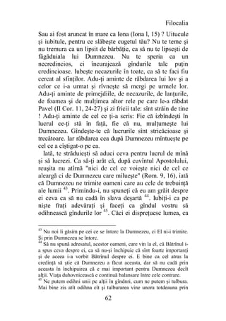 Filocalia
Sau ai fost aruncat în mare ca Iona (Iona l, 15) ? Uitucule
şi iubitule, pentru ce slăbeşte cugetul tău? Nu te teme şi
nu tremura ca un lipsit de bărbăţie, ca să nu te lipseşti de
făgăduiala lui Dumnezeu. Nu te speria ca un
necredincios, ci încurajează gîndurile tale puţin
credincioase. Iubeşte necazurile în toate, ca să te faci fiu
cercat al sfinţilor. Adu-ţi aminte de răbdarea lui Iov şi a
celor ce i-a urmat şi rîvneşte să mergi pe urmele lor.
Adu-ţi aminte de primejdiile, de necazurile, de lanţurile,
de foamea şi de mulţimea altor rele pe care le-a răbdat
Pavel (II Cor. 11, 24-27) şi zi fricii tale: sînt străin de tine
! Adu-ţi aminte de cel ce ţi-a scris: Fie că izbîndeşti în
lucrul ce-ţi stă în faţă, fie că nu, mulţumeşte lui
Dumnezeu. Gîndeşte-te că lucrurile sînt stricăcioase şi
trecătoare. Iar răbdarea cea după Dumnezeu mîntueşte pe
cel ce a cîştigat-o pe ea.
  Iată, te străduieşti să aduci ceva pentru lucrul de mînă
şi să lucrezi. Ca să-ţi arăt că, după cuvîntul Apostolului,
reuşita nu atîrnă "nici de cel ce voieşte nici de cel ce
aleargă ci de Dumnezeu care milueşte" (Rom. 9, 16), iată
că Dumnezeu ne trimite oameni care au cele de trebuinţă
ale lumii 43. Primindu-i, nu spuneţi că eu am grăit despre
ei ceva ca să nu cadă în slava deşartă 44. Iubiţi-i ca pe
nişte fraţi adevăraţi şi faceţi ca gîndul vostru să
odihnească gîndurile lor 45. Căci ei dispreţuesc lumea, ca

43
   Nu noi îi găsim pe cei ce se întorc la Dumnezeu, ci El ni-i trimite.
Şi prin Dumnezeu se întorc.
44
   Să nu spună adresatul, acestor oameni, care vin la el, că Bătrînul i-
a spus ceva despre ei, ca să nu-şi închipuie că sînt foarte importanţi
şi de aceea i-a vorbit Bătrînul despre ei. E bine ca cel atras la
credinţă să ştie că Dumnezeu a făcut aceasta, dar să nu cadă prin
aceasta în închipuirea că e mai important pentru Dumnezeu decît
alţii. Viaţa duhovnicească e continuă balansare între cele contrare.
45
   Ne putem odihni unii pe alţii în gîndnri, cum ne putem şi tulbura.
Mai bine zis atît odihna cît şi tulburarea vine unora totdeauna prin

                                62
 