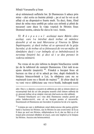 Sfinţii Varsanufie şi Ioan
să-şi mîntuiască sufletele lor. Şi Dumnezeu îi aduce prin
mine - căci scriu cu înainte ştiinţă -, pe ei aci la voi ca să
aflaţi că au dispreţuit-o foarte mult. Tu deci, frate, fiind
ţinut de mîna mea umblă pe calea cea strîmtă şi plină de
necazuri care duce la viaţa veşnică în Hristos Iisus
Domnul nostru, căruia fie slava în veci. Amin.

  32. R ă s p u n s u l aceluiaşi mare Bătrîn către
acelaşi, care l-a întrebat dacă trebue să mănînce
deosebit şi să nu iasă Miercurea şi Vinerea la Sfînta
Împărtuşanie; şi dacă trebue să se oprească de la grija
lucrului; şi de trebue să se folosească de vre-un mijloc de
tămăduire dacă i s-ar întîmpla să se îmbolnăvească în
nevoinţa liniştirii lui; şi deci să i se dea porunci în
vederea mîntuirii.

  Nu vreau să nu ştie iubirea ta despre binefacerea venită
ţie de la iubitorul de oameni Dumnezeu. Căci iată te-au
ajuns durerile (naşterii) 46. Fiindcă a început Iisus să
lucreze cu tine şi să te aducă pe tine, după rînduială la
liniştea binecuvîntată a Lui, la răbdarea care nu se
ruşinează (care nu e făcută de ruşine) 47. Şi chiar dacă îţi
va veni vre-o slăbiciune sau vre-o boală, îndreaptă toată

alţii. Deci e o datorie a noastră să odihnim pe alţii şi sîntem datori cu
recunoştinţă fară de cei din preajma noastră cînd sîntem odihniţi de
ei, precum trebue să ne simţim vinovaţi cînd aceia nu sînt odihniţi.
46
    Semnul binefacerii ce-i vine dela Dumnezeu omului pornit pe
calea înduhovnicirii, este că au început pentru el necazurile.
Însemnează că Dumnezeu are încredere în puterea lui de a le suporta.
47
   Liniştea pe care o dobîndeşte omul duhovuicesc din partea grijilor
lumii e lucrarea lui Hristos, sau în Hristos în care avem totul. Şi la ea
îl duce pe acel om Hristos, sălăşluindu-se în el, dar nu fără ca el să
treacă prin eroismul răbdător al crucii, care este implicit şi în liniştea
lui Hristos. Asceza este hristocentrică.


                                63
 