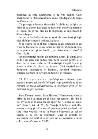 Filocalia
nădejdea ta spre Dumnezeu şi te vei odihni. Căci
nădăjduesc în Dumnezeul meu că nu eşti departe de calea
lui Dumnezeu.
  Cît priveşte mîncarea deosebită în chilia ta, ea îţi e de
folos şi de ajutor. Dar dacă se iveşte un motiv să mănînci
cu fraţii, nu şovăi, nici nu te îngreuna, ci îngustează-ţi
dorinţa treptat.
  Iar de la împărtăşanie nu te opri cît timp intri şi ieşi,
căci altfel pricinueşti sminteală altora.
  Şi ia seama ca să-ţi faci şederea ta cu smerenie şi cu
frică de Dumnezeu şi cu iubire nefăţărită. Zideşte-ţi casa
ta pe piatra tare şi neclintită: ,,Iar piatra este Hristos" (I
Cor. 10, 4).
  Iar alte porunci nu sînt de trebuinţă acum. Ţi-ajung cele
ce ţi s-au scris din partea mea. Sînt destule pentru a te
duce de la omul vechi la cel desăvîrşit. Cugetă la ele şi
adu-ţi aminte de ele şi nu le uita. Căci cuprind toată
Scriptura. Întăreşte-te în Domnul, păstrînd totdeauna
smerita cugetare în cuvinte, în fapte şi în mişcări.

  33. R ă s p u n s u l aceluiaşi mare Bătrîn către
acelaşi, pentru că fratele lui după trup, gîndindu-se să se
retragă în viaţa călugărească, îl întrebase prin el pe
Bătrînul despre aceasta.

  Zis-a Domnul nostru Iisus Hristos: "Nimenea nu vine la
Mine de nu-l va trage pe el Tatăl cel ceresc". Şi: "Eu îl
voi învia pe el în ziua cea de apoi". Şi: "Eu mă voi arăta
lui" (Ioan 6, 44; l4, 21). Şi "Priviţi că holdele sînt albe
pentru seceriş şi cel ce seceră primeşte plată şi adună rod
spre viaţa veşnică, ca să se bucure împreună cu cel ce
seceră şi cu cel ce seamănă". Căci în aceasta se
adevereşte cuvîntul că altul este cel ce seamănă şi altul
cel ce seceră" (Ioan 4, 35-37).

                           64
 
