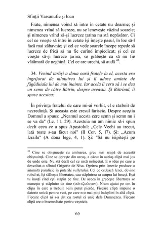 Sfinţii Varsanufie şi Ioan
  Frate, nimenea voind să intre în cetate nu doarme; şi
nimenea vrînd să lucreze, nu se leneveşte văzînd soarele;
şi nimenea vrînd să-şi lucreze ţarina nu stă nepăsător. Ci
cel ce voeşte să intre în cetate îşi iuţeşte pasul, în loc să-l
facă mai zăbavnic; şi cel ce vede soarele începe repede să
lucreze de frică să nu fie curînd împiedicat; şi cel ce
voeşte să-şi lucreze ţarina, se grăbeşte ca să nu fie
vătămată de neghină. Cel ce are urechi, să audă 48.

  34. Venind iarăşi a doua oară fratele la el, acesta era
îngrijorat de mîutuirea lui şi îi aduse aminte de
făgăduiala lui de mai înainte. Iar acela îi ceru să i se dea
un semn de către Bătrîn, despre aceasta. Şi Bătrînul, îi
spuse acestea:

  În privinţa fratelui de care mi-ai vorbit, el e războit de
necredinţă. Şi aceasta este eresul fariseic. Despre aceştia
Domnul a spuus: ,,Neamul acesta cere semn şi semn nu i
se va da" (Lc. 11, 29). Acestuia nu am nimic să-i spun
decît ceea ce a spus Apostolul: ,,Cele Vechi au trecut,
iată toate s-au făcut noi" (II Cor. 5, l7). Şi: ,,Acum
Izraile" (A doua lege, 4, 1). Şi: "Să nu isipiteşti pe

48
    Cine se obişnueşte cu amînarea, greu mai scapă de această
obişnuinţă. Cine se opreşte din urcuş, a căzut în aceiaş clipă mai jos
de unde este. Nu stă decît cel ce urcă neîncetat. E o idee pe care a
desvoltat-o sfîntul Grigorie de Nisa. Oprirea prin lenevie produce o
anumită paralizie în puterile sufletului. Cel ce cedează lenei, devine
robul ei, îşi slăbeşte libertatea, sau stăpînirea sa asupra lui însuşi. Eşti
tu însuţi cînd eşti stăpîn pe tine. De aceea în greceşte libertatea se
numeşte şi stăpînire de sine (aujtezouVsion). N-am ajutat pe om în
clipa în care a trebuit l-am putut pierde. Fiecare clipă impune o
datorie unică pentru veci, pe care n-o mai poţi îndeplini în altă clipă.
Fiecare clipă ni s-a dat cu rostul ei unic dela Dumnezeu. Fiecare
clipă are o însemnătate pentru veşnicie.


                                 65
 
