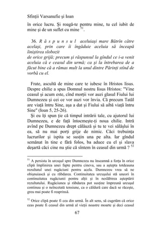 Sfinţii Varsanufie şi Ioan
în orice lucru. Şi roagă-te pentru mine, tu cel iubit de
mine şi de un suflet cu mine 51.

   36. R ă s p u n s u l aceluiaşi mare Bătrîn către
acelaşi, prin care îi îngăduie aceluia să înceapă
liniştirea slobozit
de orice grijă; precum şi răspunsul la gîndul ce i-a venit
aceluia că e ceasul din urmă; ca şi la întrebarea de a
făcut bine că a rămas mult la unul dintre Părinţi stînd de
vorbă cu el.

  Frate, ascultă de mine care te iubesc în Hristos Iisus.
Despre chilie a spus Domnul nostru Iisus Hristos: "Vine
ceasul şi acum este, cînd morţii vor auzi glasul Fiului lui
Dumnezeu şi cei ce vor auzi vor învia. Că precum Tatăl
are viaţă întru Sine, aşa a dat şi Fiului să aibă viaţă întru
Sine" (Ioan 5, 25-26).
  Şi eu îţi spun ţie că timpul intrării tale, cu ajutorul lui
Dumnezeu, e de faţă întocmeşte-ţi noua chilie. Intră
avînd pe Dumnezeu drept călăuză şi tu te vei sălăşlui în
ea, să nu mai porţi grije de nimic. Căci trebuinţa
lucrurilor şi ispita se susţin una pe alta. Iar gîndul
semănat în tine e fără folos, ba aduce cu el şi slava
deşartă căci cine nu ştie că sîntem în ceasul din urmă ? 52

51
   A persista în urcuşul spre Dumnezeu nu înseamnă a forţa în orice
clipă împlinirea unei fapte pentru cineva, sau a aştepta totdeauna
rezultatul unei rugăciuni pentru acela. Dumnezeu vrea să ne
obişnuiască şi cu răbdarea. Continuitatea urcuşului stă uneori în
continuitatea rugăciunii pentru alţii şi în neslăbirea aşteptării
rezultatului. Rugăciunea şi răbdarea pot susţine împreună urcuşul
continuu şi o neîncetată tensiune, ca o căldură care dacă se răceşte,
greu mai poate fi reaprinsă.
52
  Orice clipă poate fi cea din urmă. În alt sens, să cugetăm că orice
ceas poate fi ceasul din urmă al vieţii noastre moarte şi deci ceasul

                              67
 