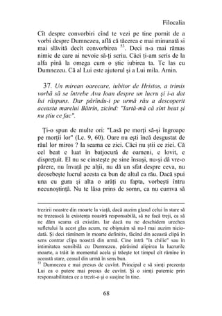 Filocalia
Cît despre convorbiri cînd te vezi pe tine pornit de a
vorbi despre Dumnezeu, află că tăcerea e mai minunată si
mai slăvită decît convorbirea 53. Deci n-a mai rămas
nimic de care ai nevoie să-ţi scriu. Căci ţi-am scris de la
alfa pînă la omega cum o ştie iubirea ta. Te las cu
Dumnezeu. Că al Lui este ajutorul şi a Lui mila. Amin.

  37. Un mirean oarecare, iubitor de Hristos, a trimis
vorbă să se întrebe Ava Ioan despre un lucru şi i-a dat
lui răspuns. Dar părîndu-i pe urmă rău a descoperit
aceasta marelui Bătrîn, zicînd: "Iartă-mă că sînt beat şi
nu ştiu ce fac".

  Ţi-o spun de multe ori: "Lasă pe morţi să-şi îngroape
pe morţii lor" (Lc. 9, 60). Oare nu eşti încă desgustat de
răul lor miros ? Ia seama ce zici. Căci nu ştii ce zici. Că
cel beat e luat în batjocură de oameni, e lovit, e
dispreţuit. El nu se cinsteşte pe sine însuşi, nu-şi dă vre-o
părere, nu învaţă pe alţii, nu dă un sfat despre ceva, nu
deosebeşte lucrul acesta ca bun de altul ca rău. Dacă spui
una cu gura şi alta o arăţi cu fapta, vorbeşti întru
necunoştinţă. Nu te lăsa prins de somn, ca nu cumva să


trezirii noastre din moarte la viaţă, dacă auzim glasul celui în stare să
ne trezească la existenţa noastră responsabilă, să ne facă treji, ca să
ne dăm seama că existăm. Iar dacă nu ne deschidem urechea
sufletului la acest glas acum, ne obişnuim să nu-l mai auzim nicio-
dată. Şi deci rămînem în moarte definitiv, făcînd din această clipă în
sens contrar clipa noastră din urmă. Cine intră "în chilie" sau în
intimitatea sensibilă cu Dumnezeu, părăsind alipirea la lucrurile
moarte, a trăit în momentul acela şi trăeşte tot timpul cît rămîne în
această stare, ceasul din urmă în sens bun.
53
   Dumnezeu e mai presus de cuvînt. Principal e să simţi prezenţa
Lui ca o putere mai presus de cuvînt. Şi o simţi puternic prin
responsabilitatea ce a trezit-o şi o susţine în tine.


                                68
 