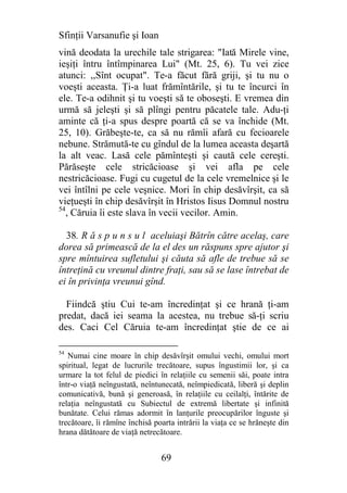 Sfinţii Varsanufie şi Ioan
vină deodata la urechile tale strigarea: "Iată Mirele vine,
ieşiţi întru întîmpinarea Lui" (Mt. 25, 6). Tu vei zice
atunci: ,,Sînt ocupat". Te-a făcut fără griji, şi tu nu o
voeşti aceasta. Ţi-a luat frămîntările, şi tu te încurci în
ele. Te-a odihnit şi tu voeşti să te oboseşti. E vremea din
urmă să jeleşti şi să plîngi pentru păcatele tale. Adu-ţi
aminte că ţi-a spus despre poartă că se va închide (Mt.
25, 10). Grăbeşte-te, ca să nu rămîi afară cu fecioarele
nebune. Strămută-te cu gîndul de la lumea aceasta deşartă
la alt veac. Lasă cele pămînteşti şi caută cele cereşti.
Părăseşte cele stricăcioase şi vei afla pe cele
nestricăcioase. Fugi cu cugetul de la cele vremelnice şi le
vei întîlni pe cele veşnice. Mori în chip desăvîrşit, ca să
vieţueşti în chip desăvîrşit în Hristos Iisus Domnul nostru
54
   , Căruia îi este slava în vecii vecilor. Amin.

  38. R ă s p u n s u l aceluiaşi Bătrîn către acelaş, care
dorea să primească de la el des un răspuns spre ajutor şi
spre mîntuirea sufletului şi căuta să afle de trebue să se
întreţină cu vreunul dintre fraţi, sau să se lase întrebat de
ei în privinţa vreunui gînd.

  Fiindcă ştiu Cui te-am încredinţat şi ce hrană ţi-am
predat, dacă iei seama la acestea, nu trebue să-ţi scriu
des. Caci Cel Căruia te-am încredinţat ştie de ce ai

54
   Numai cine moare în chip desăvîrşit omului vechi, omului mort
spiritual, legat de lucrurile trecătoare, supus îngustimii lor, şi ca
urmare la tot felul de piedici în relaţiile cu semenii săi, poate intra
într-o viaţă neîngustată, neîntunecată, neîmpiedicată, liberă şi deplin
comunicativă, bună şi generoasă, în relaţiile cu ceilalţi, întărite de
relaţia neîngustată cu Subiectul de extremă libertate şi infinită
bunătate. Celui rămas adormit în lanţurile preocupărilor înguste şi
trecătoare, îi rămîne închisă poarta intrării la viaţa ce se hrăneşte din
hrana dătătoare de viaţă netrecătoare.


                                69
 