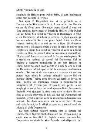 Sfinţii Varsanufie şi Ioan
susţinută de Hristos prin Duhul Sfînt, şi cum înaintează
omul prin aceasta în Hristos.
   S-a spus că Dogmatica are să ne prezinte ce e
Dumnezeu în Sine şi ce a făcut el pentru om, iar Morala
ce are de făcut omul. S-a trecut peste faptul că ceea ce
face omul nu face singur ci întărit de Hristos şi de Duhul
Lui cel Sfînt. S-a trecut cu vederea că Dumnezeu în Sine
e un Dumnezeu al iubirii şi aceasta explică creaţia şi
lucrarea mîntuirii. S-a trecut peste faptul că tot ce a făcut
Hristos înainte de a se uni cu noi a făcut din dragoste
pentru om şi că această operă e dusă la capăt în unirea lui
Hristos cu omul. S-a trecut cu vederea că ceea ce a făcut
Hristos a făcut în primul rînd în umanitatea asumată de
El şi această lucrare se continuă în fiecare om în parte. S-
a trecut cu vederea că scopul lui Dumnezeu Cel în
Treime e lucrarea mîntuitoare în om prin Hristos în
Duhul Sfînt. Şi acest scop constă în a uni pe om cu Fiul
lui Dumnezeu cel întrupat, avînd la aceasta şi conlucrarea
omului. S-a trecut de asemenea cu vederea că noi nu
putem lucra nimic în vederea mîntuirii noastre fără să
lucreze Sfînta Treime prin Hristos cel jertfit şi înviat în
noi. Propriu zis mîntuirea constă în pătrunderea şi
sălăşluirea Sf. Treimi prin Hristos în noi, pentru a ne
umple şi pe noi şi între noi de dragostea dintre Persoanele
Treimii. Noi ajungem la ţinta spre care ne duce Hristos
cînd el devine străveziu în noi, ca Fiul lui Dumnezeu cel
întrupat, jertfit şi înviat, ceea ce înseamnă îndumnezeirea
noastră. Iar dacă mîntuirea stă în a se face Hristos
străveziu în noi, ca în sfinţi, aceasta nu e numai temă de
Morala ci şi de Dogmatică.
   De fapt faptele noastre morale sînt şi faptele lui
Dumnezeu şi faptele mîntuitoare ale lui Hristos ajung la
capăt sau se fructifică în faptele morale ale omului.
Dogmatica cuprinde în sine Morala nedesfăşurată, iar

                             7
 