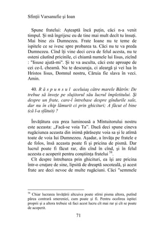 Sfinţii Varsanufie şi Ioan

  Spune fratelui: Aşteaptă încă puţin, căci n-a venit
timpul. Şi mă îngrijesc eu de tine mai mult decît tu însuţi.
Mai bine zis Dumnezeu. Frate Ioane nu te teme de
ispitele ce se ivesc spre probarea ta. Căci nu te va preda
Dumnezeu. Cînd îţi vine deci ceva de felul acesta, nu te
osteni căutînd pricinile, ci chiamă numele lui Iisus, zicînd
: "Iisuse ajută-mi". Şi te va asculta, căci este aproape de
cei ce-L cheamă. Nu te descuraja, ci aleargă şi vei lua în
Hristos Iisus, Domnul nostru, Căruia fie slava în veci.
Amin.

  40. R ă s p u n s u l aceluiaş către marele Bătrîn: De
trebue să înveţe pe slujitorul său lucrul împletitului. Şi
despre un frate, care-l întrebase despre gîndurile sale,
dar nu în chip lămurit ci prin ghicituri; A făcut el bine
(că l-a sfătuit) ?

  Învăţătura cea prea luminoasă a Mîntuitorului nostru
este aceasta: ,,Facă-se voia Ta”. Dacă deci spune cineva
rugăciunea aceasta din inimă părăseşte voia sa şi le atîrnă
toate de voia Iui Dumnezeu. Aşadar, a învăţa pe fratele e
de folos, însă aceasta poate fi şi pricina de pismă. Dar
lucrul poate fi făcut rar, din cînd în cînd, şi în felul
aceesta e acoperit pentru conştiinţa fratelui 58.
  Cît despre întrebarea prin ghicituri, ea îşi are pricina
într-o cruţare de sine, lipsită de dreaptă socoteală, şi acest
frate are deci nevoe de multe rugăciuni. Căci "semmele



58
  Chiar lucrarea învăţării altcuiva poate stîrni pisma altora, putînd
părea contrară smereniei, cum poate şi fi. Pentru ocolirea ispitei
proprii şi a altora trebuie să faci acest lucru cît mai rar şi cît se poate
de acoperit.

                                 71
 