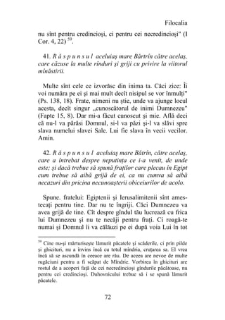 Filocalia
nu sînt pentru credincioşi, ci pentru cei necredincioşi" (I
Cor. 4, 22) 59.

  41. R ă s p u n s u l aceluiaş mare Bărtrîn către acelaş,
care căzuse la multe rînduri şi griji cu privire la viitorul
mînăstirii.

  Multe sînt cele ce izvorăsc din inima ta. Căci zice: Îi
voi număra pe ei şi mai mult decît nisipul se vor înmulţi"
(Ps. 138, 18). Frate, nimeni nu ştie, unde va ajunge locul
acesta, decît singur ,,cunoscătorul de inimi Dumnezeu"
(Fapte 15, 8). Dar mi-a făcut cunoscut şi mie. Află deci
că nu-l va părăsi Domnul, si-l va păzi şi-l va slăvi spre
slava numelui slavei Sale. Lui fie slava în vecii vecilor.
Amin.

  42. R ă s p u n s u l aceluiaş mare Bătrîn, către acelaş,
care a întrebat despre neputinţa ce i-a venit, de unde
este; şi dacă trebue să spună fraţilor care plecau în Egipt
cum trebue să aibă grijă de ei, ca nu cumva să aibă
necazuri din pricina necunoaşterii obiceiurilor de acolo.

  Spune. fratelui: Egiptenii şi Ierusalimitenii sînt ames-
tecaţi pentru tine. Dar nu te îngriji. Căci Dumnezeu va
avea grijă de tine. Cît despre gîndul tău lucrează cu frica
lui Dumnezeu şi nu te necăji pentru fraţi. Ci roagă-te
numai şi Domnul îi va călăuzi pe ei după voia Lui în tot

59
   Cine nu-şi mărturiseşte lămurit păcatele şi scăderile, ci prin pilde
şi ghicituri, nu a învins încă cu totul mîndria, cruţarea sa. El vrea
încă să se ascundă în ceeace are rău. De aceea are nevoe de multe
rugăciuni pentru a fi scăpat de Mîndrie. Vorbirea în ghicituri are
rostul de a acoperi faţă de cei necredincioşi gîndurile păcătoase, nu
pentru cei credincioşi. Duhovnicului trebue să i se spună lămurit
păcatele.


                               72
 