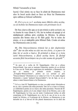 Sfinţii Varsanufie şi Ioan
lucrul. Căci nimic nu se face în afară de Dumnezeu mai
ales în locul acela dacă se face cu frica lui Dumnezeu
spre odihna şi folosul sufletelor.

  43. R ă s p u n s u l aceluiaş mare Bătrîn către acelaş,
ca să închine lui Dumnezeu toate cele privitoare la el.

  De bea cineva din apa ce ţi-am trimis-o prin scrisori, nu
va înseta în veac (Ioan 4, 14). Iar tu trebue să aştepţi şi să
nădăjdueşti odihna prin credinţa în Hristos. Ia pîinea
aceasta din hrana mea şi fii fără grijă. Nu te teme de
nimic, ci ia şi nădejdile prin Sfîntul Duh. Crede că mîna
lui Dumnezeu este cu tine.

  44. Din binecuvîntarea trimisă lui a dat slujitorului
său60 dar nu din mîna sa căci nu era cleric, ci a pus-o în
faţa lui şi acela a luat-o. Şi primind a doua şi a treia
oară binecuvîntarea, a făcut acelaş lucru. Şi făcînd
aceasta fără încuviinţare nu şi-a dat seama de greşală 61.

60
    Se pare că e vorba de Sf. Împartăşanie. Căci ea e pîinea
binecuvîntată. Aşa cum se numeşte Euharistie, pentru că s-a săvîrşit
la Cina cea de Taină prin rugăciunea de mulţumire a Domnului, tot
aşa    se     numea,     în     primele   secole     creştine,    şi
,,Evloghia=Binecuvîntare", pentru că s-a săvîrşit şi prin
"binecuvîntarea" Domnului (a se vedea la I Cor. 9, 16, unde sîngele
Domnului e numit "paharul binecuvîntării”). Iar de fapt, ea ne şi
aduce o mare binecnvîntare a lui Dumnezeu.
61
   Cel ce a luat Sf. Împărtăşanie cu sine, n-a păţit nimic folosindu-se
de ea, căci o primise din mîna preotului. Dar cel ce a luat-o el însuşi,
s-a îmbolnăvit pentru că n-a luat-o din mîna preotului. Preotul dă Sf.
Împărtăşanie, pentru că el este chipul văzut al lui Hristos, care a dat
Sf. Împărtăşanie la Cina cea de taină. Credinciosul trebue să aibă
conştiianţa că Sf. Împărtăşanie nu e de la el, sau că nu ia cu sila
trupul lui Hristos, ci îl primeşte de la Hristos, ca Dumnezeu şi om
deosebit de el şi într-un fel din planul dumnezeesc iar în altul din

                                73
 
