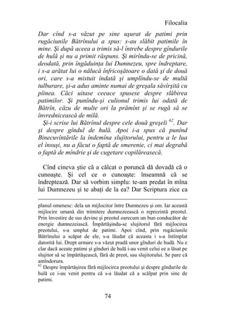 Filocalia
Dar cînd s-a văzut pe sine uşurat de patimi prin
rugăciunile Bătrînului a spus: s-au slăbit patimile în
mine. Şi după aceea a trimis să-l întrebe despre gîndurile
de hulă şi nu a primit răspuns. Şi mirîndu-se de pricină,
deodată, prin îngăduinţa lui Dumnezeu, spre îndreptare,
i s-a arătat lui o nălucă înfricoşătoare o dată şi de două
ori, care s-a mistuit îndată şi umplîndu-se de multă
tulburare, şi-a adus aminte numai de greşala săvîrşită cu
pîinea. Căci uitase ceeace spusese despre slăbirea
patimilor. Şi punîndu-şi culionul trimis lui odată de
Bătrîn, căzu de multe ori la prămînt şi se rugă să se
învrednicească de milă.
  Şi-i scrise lui Bătrînul despre cele două greşeli 62. Dar
şi despre gîndul de hulă. Apoi i-a spus că punînd
Binecuvîntările la îndemîna slujitorului, pentru a le lua
el însuşi, nu a făcut o faptă de smerenie, ci mai degrabă
o faptă de mîndrie şi de cugetare copilăreasecă.

  Cînd cineva ştie că a călcat o poruncă dă dovadă că o
cunoaşte. Şi cel ce o cunoaşte: înseamnă că se
îndreptează. Dar să vorbim simplu: te-am predat în mîna
lui Dumnezeu şi te abaţi de la ea? Dar Scriptura zice ca

planul omenesc: dela un mijlocitor între Dumnezeu şi om. Iar această
mijlocire umană din trimitere dumnezeească o reprezintă preotul.
Prin învestire de sus devine şi preotul oarecum un bun conducător de
energie dumnezeiască. Împărtăşindu-se slujitorul fără mijlocirea
preotului, s-a umplut de patimi. Apoi cînd, prin rugăciunile
Bătrînului a scăpat de ele, s-a lăudat că aceasta i s-a întîmplat
datorită lui. Drept urmare s-a văzut pradă unor gînduri de hudă. Nu e
clar dacă aceate patimi şi gînduri de hulă i-au venit celui ee a lăsat pe
slujitor să se împărtăşească, fără de preot, sau slujitorului. Se pare că
amîndorura.
62
   Despre împărtăşirea fără mijlocirca preotului şi despre gîndurile de
hulă ce i-au venit pentru că s-a lăudat că a scălpat prin sine de
patimi.


                                74
 