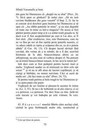 Sfinţii Varsanufie şi Ioan
din gura lui Dumnezeu că ,,drepţii nu se abat” (Prov. 24,
7). Să-ţi spun ce gîndeşti? Şi iarăşi zice: ,,Să nu iasă
cuvinte lăudăroase din gura voastră” (I Împ. 2, 3). Iar tu
ai cutezat să-ţi deschizi gura înaintea lui Dumnezeu şi să
spui că: ,,Au slăbit patimile în mine”, şi nu mai degrabă
că toate zac în mine ca într-o magazie? De aceea ai fost
părăsit pentru puţin timp şi ţi s-a arătat toată greşala ta. Şi
dacă n-ar fi fost acoperămîntul pe care ţi l-ai ales, ai fi
fost sleit. ,,Dar credincios, zice, este Dumnezeu, care nu
ne va lăsa pe noi să fim ispitiţi peste puterile noastre, ci
va aduce odată cu ispita şi scăparea din ea, ca să o putem
răbda” (I Cor. 10, 13). Cît despre lucrul săvîrşit fără
cuvinţă, din voinţa de a te mîndri, de a fi dat, neavînd
hirotonia de la alţii, binecuvîntarea altora ca un
arhiepiscop, nu ştiu cum să vorbesc despre el. Nu puteam
eu să trimit binecuvîntare tuturor, în loc să ţi le trimit ţie?
   Iată deci cum ai fost pedepsit pentru lucruri mari şi
multe. Veghează aşadar ca să nimiceşti cu tărie cele opt
soiuri 63 şi să nu te afli atras de lucruri copilăreşti; şi să
cîştigi şi bărbăţie, nu numai naivitate. Căci ai auzit de
multe ori: ,,Să faci toate cu sfat” (Prov. 24, 72).
   Şi pentru toată patima şi hula roagă-te lui Dumnezeu şi-
ţi va ajuta puţin cîte puţin.
   Veghează de aci înainte şi păzeşte-le acestea în inima
ta. (Lc. 2, 51). Şi nu e de trebuinţă ca să ştie cineva, ci ce
s-a petrecut, s-a petrecut. Fie deci Iisus cu tine. Iartă-mi
cele trecute şi voi îndrepta pe cele viitoare. În veci.
Amin.

  43. R ă s p u n s u l marelui Bătrîn către acelaşi cînd,
căzînd în grea fierbinţeală multe zile, nemîncînd şi



63
     Cele opt feluri de patimi.

                                  75
 