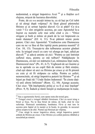 Filocalia
nedormind, a strigat împotriva Avei 64 şi a fraţilor ce-l
slujeau, mişcat de lucrarea diavolului.
   Frate, de ce s-a ascuţit inima ta, ca să laşi pe Cel iubit
şi să alergi după vrăjmaş? Ai lăsat glasul păstorului
Hristos şi ai urmat lupului diavol. Ce ai păţit? Ce ţi-a
venit ? Ce sînt strigările acestea, pe care Apostolul le-a
înşirat cu numele cele mai urîte cînd a zis : "Orice
strigare şi hulă şi mînie să piară de la voi împreună cu
toată răutatea" (Ef. 4, 31). N-ai pătimit nimic peste
putere. Căci zice Apostolul: "Credincios este Dumnezeu
care nu ne va lăsa să fim ispitiţi peste puterea noastră" (I
Cor. 10, 13). Trezeşte-te din tulburarea acestor gînduri
rele. Ia toiagul crucii cu care vei alunga pe lupi, adică pe
diavoli 65 şi adu-ţi aminte să zici: "Pentru ce eşti întristat
sufletul meu, pentru ce mă tulburi? Nădăjdueşte în
Dumnezeu, că mă voi mărturisi Lui, mîntuirea feţei mele,
Dumnezeul meu" (Ps. 41, 6-7). Veghează de aci înainte şi
nu te aprinde ca un copil fără de minte şi fără simţire,
cînd eşti dator să urci cu Hristos pe cruce şi să fii pironit
cu cuie şi să fii străpuns cu suliţa. Pentru ce suferi,
nenorocitule, să strigi împotriva puterii lui Hristos 66 şi să
înjuri pe fraţii tăi ? Unde lăsăm îndemnul: "În cinste daţi-
vă unii altora întîietate" (Rom. 12, 10). Ajunge aceasta.
Căci zice: "Dă înţeleptului prilej şi va fi şi mai înţelept"
(Prov. 9, 9). Îndură şi rămîi liniştit şi mulţumeşte în toate.

64
   Sau a egumenului Serid, cum spune nota din textul grec.
65
   Toiagul crucii e toiagul răbdării biruitoare. Căci cu acest toiag a
biruit şi Iisus. Nu te lăsa biruit de mînie, de hulă, cînd îţi vine
suferinţa. Păstrează seninătatea, bunătatea. Fă-te şi mai tare în
acestea prin faptul că le menţii şi în boale, în greutăţi, în necazuri
aduse asupra ta de alţii. Numai aşa biruieşti pe vrăjmaş.
66
    Cine strigă la necaz împotriva altora, strigă împotriva puterii
arătată de Hristos pe cruce. Căci Hristos şi-a arătat puterea răbdînd şi
neocărînd pe nimeni.


                                76
 