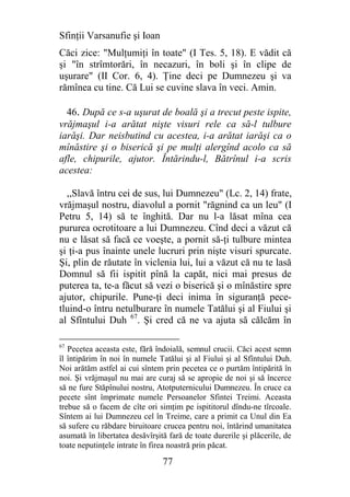 Sfinţii Varsanufie şi Ioan
Căci zice: "Mulţumiţi în toate" (I Tes. 5, 18). E vădit că
şi "în strîmtorări, în necazuri, în boli şi în clipe de
uşurare" (II Cor. 6, 4). Ţine deci pe Dumnezeu şi va
rămînea cu tine. Că Lui se cuvine slava în veci. Amin.

  46. După ce s-a uşurat de boală şi a trecut peste ispite,
vrăjmaşul i-a arătat nişte visuri rele ca să-l tulbure
iarăşi. Dar neisbutind cu acestea, i-a arătat iarăşi ca o
mînăstire şi o biserică şi pe mulţi alergînd acolo ca să
afle, chipurile, ajutor. Întărindu-l, Bătrînul i-a scris
acestea:

  ,,Slavă întru cei de sus, lui Dumnezeu" (Lc. 2, 14) frate,
vrăjmaşul nostru, diavolul a pornit "răgnind ca un leu" (I
Petru 5, 14) să te înghită. Dar nu l-a lăsat mîna cea
pururea ocrotitoare a lui Dumnezeu. Cînd deci a văzut că
nu e lăsat să facă ce voeşte, a pornit să-ţi tulbure mintea
şi ţi-a pus înainte unele lucruri prin nişte visuri spurcate.
Şi, plin de răutate în viclenia lui, lui a văzut că nu te lasă
Domnul să fii ispitit pînă la capăt, nici mai presus de
puterea ta, te-a făcut să vezi o biserică şi o mînăstire spre
ajutor, chipurile. Pune-ţi deci inima în siguranţă pece-
tluind-o întru netulburare în numele Tatălui şi al Fiului şi
al Sfîntului Duh 67. Şi cred că ne va ajuta să călcăm în

67
   Pecetea aceasta este, fără îndoială, semnul crucii. Căci acest semn
îl întipărim în noi în numele Tatălui şi al Fiului şi al Sfîntului Duh.
Noi arătăm astfel ai cui sîntem prin pecetea ce o purtăm întipărită în
noi. Şi vrăjmaşul nu mai are curaj să se apropie de noi şi să încerce
să ne fure Stăpînului nostru, Atotputernicului Dumnezeu. În cruce ca
pecete sînt împrimate numele Persoanelor Sfintei Treimi. Aceasta
trebue să o facem de cîte ori simţim pe ispititorul dîndu-ne tîrcoale.
Sîntem ai lui Dumnezeu cel în Treime, care a primit ca Unul din Ea
să sufere cu răbdare biruitoare crucea pentru noi, întărind umanitatea
asumată în libertatea desăvîrşită fară de toate durerile şi plăcerile, de
toate neputinţele intrate în firea noastră prin păcat.

                                77
 