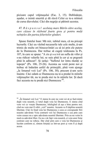 Filocalia
picioare capul vrăjmaşului (Fac. 3, 15). Dobîndeşte,
aşadar, o inimă smerită şi dă slavă Celui ce te-a mîntuit
de cursa diavolului. Căci din negrije ai pătimit acestea.

  47. R ă s p u n s u l aceluiaş mare Bătrîn către acelaş,
care căzuse în războiul foarte greu şi pentru mulţi
neînţeles din partea feluritelor gînduri.

   Spune fratelui Ioan: Mă mir, iubitul meu, că nu pricepi
lucrurile. Căci eu văzînd necazurile tale cele multe, ţi-am
trimis de multe ori binecuvîntări ca să iei prin ele putere
de la Dumnezeu. Dar trebue să cugeţi totdeauna la Ps.
107, în care se spune: "A zis şi s-a ivit un suflu de vifor şi
s-au ridicat valurile lui; se suie pînă la cer şi se pogoară
pînă în adîncuri". Şi iarăşi: "Sufletul lor întru răutăţi se
topeşte" (Ps. 106, 25-26). Acestea au venit peste noi şi
trebue să îndurăm astfel de primejdii, pînă vom ajunge
,,la limanul voii Lui" (Ps. 106, 30), precum ţi-am scris
înainte. Căci odată ce Dumnezeu nu te-a predat în mîinile
vrăjmaşilor tăi, nu te preda nici tu în mîinile lor. Şi dacă
faci aceasta nu te predă nici Dumnezeu 68.




68
   ,,În limanul voii Lui." E starea în care nu vom voi să se facă nimic
după voia noastră, ci totul după voia lui Dumnezeu. E starea cînd
vom voi ce voeşte Dumnezeu, înlelegînd că aşa e bine pentru noi;
cînd nu vom mai fi robii ,,voii" noastre. Aceasta va fi deplina noastră
libertate. Căci în fond voia lui Dumnezeu e ceea ce corespunde firii
noastre adevărate Voia contrară voii lui Dumnezeu e cea prin care
voim ceeace nu e spre adevărata noastră libertate. Prin ea nu voim în
mod cu adevărat liber. Ea nu e de fapt voia noastră, ci voia unor forţe
contrare care ne robesc. Dar cînd ştim care e voia lui Dumnezeu şi
lucrăm conform ei, sîntem liniştiţi ca într-un post şi vom fi şi după
aceea.

                               78
 
