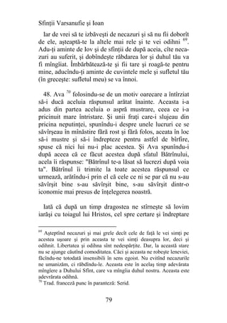 Sfinţii Varsanufie şi Ioan
  Iar de vrei să te izbăveşti de necazuri şi să nu fii doborît
de ele, aşteaptă-te la altele mai rele şi te vei odihni 69.
Adu-ţi aminte de Iov şi de sfinţii de după aceia, cîte neca-
zuri au suferit, şi dobîndeşte răbdarea lor şi duhul tău va
fi mîngîiat. Îmbărbătează-te şi fii tare şi roagă-te pentru
mine, aducîndu-ţi aminte de cuvintele mele şi sufletul tău
(în greceşte: sufletul meu) se va înnoi.

  48. Ava 70 folosindu-se de un motiv oarecare a întîrziat
să-i ducă aceluia răspunsul arătat înainte. Aceasta i-a
adus din partea aceluia o aspră mustrare, ceea ce i-a
pricinuit mare întristare. Şi unii fraţi care-i slujeau din
pricina neputinţei, spunîndu-i despre unele lucruri ce se
săvîrşeau în mînăstire fără rost şi fără folos, aceata în loc
să-i mustre şi să-i îndrepteze pentru astfel de bîrfire,
spuse că nici lui nu-i plac acestea. Şi Ava spunîndu-i
după aceea că ce făcut acestea după sfatul Bătrînului,
acela îi răspunse: "Bătrînul te-a lăsat să lucrezi după voia
ta". Bătrînul îi trimite la toate acestea răspunsul ce
urmează, arătîndu-i prin el că cele ce ni se par că nu s-au
săvîrşit bine s-au săvîrşit bine, s-au săvîrşit dintr-o
iconomie mai presus de înţelegerea noastră.

  Iată că după un timp dragostea ne stîrneşte să lovim
iarăşi cu toiagul lui Hristos, cel spre certare şi îndreptare

69
   Aşteptînd necazuri şi mai grele decît cele de faţă le vei simţi pe
acestea uşoare şi prin aceasta te vei simţi deasupra lor, deci şi
odihnit. Libertatea şi odihna sînt nedespărţite. Dar, la această stare
nu se ajunge căutînd comoditatea. Căci şi aceasta ne robeşte leneviei,
făcîndu-ne totodată insensibili în sens egoist. Nu evitînd necazurile
ne umanizăm, ci răbdîndu-le. Aceasta este în acelaş timp adevărata
mîngîere a Duhului Sfînt, care va mîngîia duhul nostru. Aceasta este
adevrărata odihnă.
70
   Trad. franceză punc în paranteză: Serid.


                               79
 
