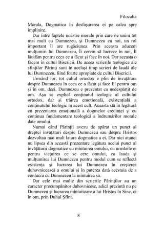 Filocalia
Morala, Dogmatica în desfaşurarea ei pe calea spre
împlinire.
   Dar între faptele noastre morale prin care ne unim tot
mai mult cu Dumnezeu, şi Dumnezeu cu noi, un rol
important îl are rugăciunea. Prin aceasta aducem
mulţumiri lui Dumnezeu, Îi cerem să lucreze în noi, Îl
lăudăm pentru ceea ce a făcut şi face în noi. Dar aceasta o
facem în cultul Bisericii. De aceea scrierile teologice ale
sfinţilor Părinţi sunt în acelaşi timp scrieri de laudă ale
lui Dumnezeu, fiind foarte apropiate de cultul Bisericii.
   Urmând lor, tot cultul ortodox e plin de învaţătura
despre Dumnezeu în ceea ce a făcut şi face El pentru om
şi în om, deci, Dumnezeu e prezentat ca nedespărţit de
om. Aşa se explică conţinutul teologic al cultului
ortodox, dar şi trăirea emoţională, existenţială a
conţinutului teologic în acest cult. Aceasta stă în legătură
cu prezentarea emoţională a dogmelor credinţei şi cu
continua fundamentare teologică a îndrumărilor morale
date omului.
   Numai când Părinţii aveau de apărat un punct al
dreptei învăţături despre Dumnezeu sau despre Hristos
dezvoltau mai mult latura dogmatica a ei. Dar nici atunci
nu lipsea din această prezentare legătura acelui punct al
învăţăturii dogmatice cu mîntuirea omului, cu urmările ei
pentru vieţuirea ce se cere omului, cu lauda şi
mulţumirea lui Dumnezeu pentru modul cum se reflectă
existenţa şi lucrarea lui Dumnezeu în creşterea
duhovnicească a omului şi în puterea dată acestuia de a
conlucra cu Dumnezeu la mîntuirea sa.
   Dar cele mai multe din scrierile Părinţilor au un
caracter precumpănitor duhovnicesc, adică prezintă nu pe
Dumnezeu şi lucrarea mîntuitoare a lui Hristos în Sine, ci
în om, prin Duhul Sfînt.


                           8
 