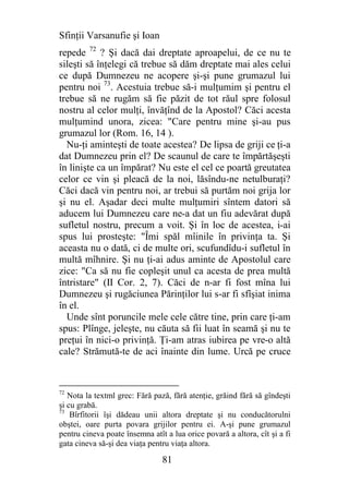 Sfinţii Varsanufie şi Ioan
repede 72 ? Şi dacă dai dreptate aproapelui, de ce nu te
sileşti să înţelegi că trebue să dăm dreptate mai ales celui
ce după Dumnezeu ne acopere şi-şi pune grumazul lui
pentru noi 73. Acestuia trebue să-i mulţumim şi pentru el
trebue să ne rugăm să fie păzit de tot răul spre folosul
nostru al celor mulţi, învăţînd de la Apostol? Căci acesta
mulţumind unora, zicea: "Care pentru mine şi-au pus
grumazul lor (Rom. 16, 14 ).
  Nu-ţi aminteşti de toate acestea? De lipsa de griji ce ţi-a
dat Dumnezeu prin el? De scaunul de care te împărtăşeşti
în linişte ca un împărat? Nu este el cel ce poartă greutatea
celor ce vin şi pleacă de la noi, lăsîndu-ne netulburaţi?
Căci dacă vin pentru noi, ar trebui să purtăm noi grija lor
şi nu el. Aşadar deci multe mulţumiri sîntem datori să
aducem lui Dumnezeu care ne-a dat un fiu adevărat după
sufletul nostru, precum a voit. Şi în loc de acestea, i-ai
spus lui prosteşte: "Îmi spăl mîinile în privinţa ta. Şi
aceasta nu o dată, ci de multe ori, scufundîdu-i sufletul în
multă mîhnire. Şi nu ţi-ai adus aminte de Apostolul care
zice: "Ca să nu fie copleşit unul ca acesta de prea multă
întristare" (II Cor. 2, 7). Căci de n-ar fi fost mîna lui
Dumnezeu şi rugăciunea Părinţilor lui s-ar fi sfîşiat inima
în el.
  Unde sînt poruncile mele cele către tine, prin care ţi-am
spus: Plînge, jeleşte, nu căuta să fii luat în seamă şi nu te
preţui în nici-o privinţă. Ţi-am atras iubirea pe vre-o altă
cale? Strămută-te de aci înainte din lume. Urcă pe cruce


72
   Nota la textml grec: Fără pază, fără atenţie, grăind fără să gîndeşti
şi cu grabă.
73
    Bîrfitorii îşi dădeau unii altora dreptate şi nu conducătorulni
obştei, oare purta povara grijilor pentru ei. A-şi pune grumazul
pentru cineva poate însemna atît a lua orice povară a altora, cît şi a fi
gata cineva să-şi dea viaţa pentru viaţa altora.

                                81
 