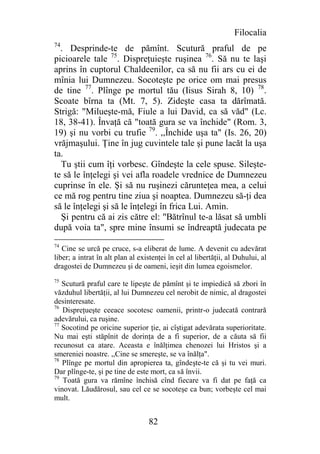 Filocalia
74
  . Desprinde-te de pămînt. Scutură praful de pe
picioarele tale 75. Dispreţuieşte ruşinea 76. Să nu te laşi
aprins în cuptorul Chaldeenilor, ca să nu fii ars cu ei de
mînia lui Dumnezeu. Socoteşte pe orice om mai presus
de tine 77. Plînge pe mortul tău (Iisus Sirah 8, 10) 78.
Scoate bîrna ta (Mt. 7, 5). Zideşte casa ta dărîmată.
Strigă: "Milueşte-mă, Fiule a lui David, ca să văd" (Lc.
18, 38-41). Învaţă că "toată gura se va închide" (Rom. 3,
19) şi nu vorbi cu trufie 79. ,,Închide uşa ta" (Is. 26, 20)
vrăjmaşului. Ţine în jug cuvintele tale şi pune lacăt la uşa
ta.
  Tu ştii cum îţi vorbesc. Gîndeşte la cele spuse. Sileşte-
te să le înţelegi şi vei afla roadele vrednice de Dumnezeu
cuprinse în ele. Şi să nu ruşinezi cărunteţea mea, a celui
ce mă rog pentru tine ziua şi noaptea. Dumnezeu să-ţi dea
să le înţelegi şi să le înţelegi în frica Lui. Amin.
  Şi pentru că ai zis către el: "Bătrînul te-a lăsat să umbli
după voia ta", spre mine însumi se îndreaptă judecata pe
74
   Cine se urcă pe cruce, s-a eliberat de lume. A devenit cu adevărat
liber; a intrat în alt plan al existenţei în cel al libertăţii, al Duhului, al
dragostei de Dumnezeu şi de oameni, ieşit din lumea egoismelor.
75
   Scutură praful care te lipeşte de pămînt şi te impiedică să zbori în
văzduhul libertăţii, al lui Dumnezeu cel nerobit de nimic, al dragostei
desinteresate.
76
   Dispreţueşte ceeace socotesc oamenii, printr-o judecată contrară
adevărului, ca ruşine.
77
   Socotind pe oricine superior ţie, ai cîştigat adevărata superioritate.
Nu mai eşti stăpînit de dorinţa de a fi superior, de a căuta să fii
recunosut ca atare. Aceasta e înălţimea chenozei lui Hristos şi a
smereniei noastre. ,,Cine se smereşte, se va înălţa".
78
   Plînge pe mortul din apropierea ta, gîndeşte-te că şi tu vei muri.
Dar plînge-te, şi pe tine de este mort, ca să învii.
79
   Toată gura va rămîne închisă cînd fiecare va fi dat pe faţă ca
vinovat. Lăudărosul, sau cel ce se socoteşe ca bun; vorbeşte cel mai
mult.


                                  82
 