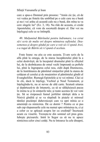 Sfinţii Varsanufie şi Ioan
care a spus-o Domnul prin prooroc: "Amin zic ţie, că de
vei vedea pe fratele tău umblînd pe o cale care nu e bună
şi nu-i vei arăta că această cale nu e bună, din mîna ta va
cere sîngele lui" (Ez. 3, 18). Nu rîde de aceasta, ci crede
Apostolului, că vom da socoteală despre el. Dar voi nu
înţelegeşi cele ce se întîmplă.

  49. Mulţumind Bătrînului pentru îndrumare, i-a cerut
să-i scrie de multe ori despre mîntuirea sufletului. Dea-
semenea şi despre gîndul pe care a voit să i-l spună Avei,
s-a rugat de Bătrîn să i-l spună el aceluia.

  Frate Ioane: nu ştiu ce este aceasta. Ţi-am scris de la
alfa pînă la omega, de la starea începătorului pînă la a
celui desăvîrşit, de la începutul drumului pînă la sfîrşitul
lui, de la desbrăcarea de omul vechi împreună cu poftele
lui, pînă la îngroparea celui nou, zidit după Dumnezeu,
de la înstrăinarea de pămîntul simţurilor pînă la starea de
cetăţean al cerului şi de moştenitor al pămîntului gîndit al
Evangheliilor. Rumegă Epistolele şi te vei mîntui. Căci ai
în ele, dacă le înţelegi, Vechiul şi Noul Testament, şi
înţelegîndu-le, nu ai nevoe de altă carte. Scutură uitarea
şi depărtează-te de întuneric, ca să se sălăşluiască pacea
în inima ta şi în simţurile tale; şi toate acestea îţi vor veni
ţie. Să se risipească fumul jertfelor idoleşti dela a ta
Ninivă gîndită şi se va răspîndi în pieţele ei mirosul
tămîiei pocăinţei duhovniceşti care va opri mînia ce o
ameninţă cu nimicirea. De ce dormi ? Pentru ce ai pus
sub cap răspunsurile cele nu numai spre mîntuirea ta, ci şi
a celor ce se apleacă asupra lor cu credinţă? Încetează
acum cu visurile. Trezeşte-te din somnul cel prea greu.
Iubeşte picioarele. Intră în Segor ca să nu te apuce
nimicirea celor cinci cetăţi. Nu te întoarce la cele dinapoi,


                             83
 
