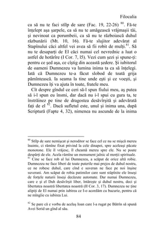 Filocalia
ca să nu te faci stîlp de sare (Fac. 19, 22-26) 80. Fă-te
înţelept aşa şarpele, ca să nu te amăgească vrăjmaşii tăi,
şi nevinoat ca porumbeii, ca să nu te războiască duhul
răzbunării (Mt. 10, 16). Fă-te slujitor adevărat al
Stapînului căci altfel vei avea să fii robit de mulţi.81. Să
nu te desaparţi de El căci numai cel nevrednic a luat o
astfel de hotărîre (I Cor. 7, l5). Vezi cum şezi şi spune-ţi:
pentru ce şed aşa, ce cîştig din această şedere. Şi iubitorul
de oameni Dumnezeu va lumina inima ta ca să înţelegi.
Iată că Dumnezeu te-a făcut slobod de toată grija
pămîntească. Ia seama la tine unde eşti şi ce voeşti, şi
Dumnezeu îţi va ajuta în toate, fratele meu.
  Cît despre gîndul ce ceri să-l spun fiului meu, aş putea
să i-l spun eu însmi, dar dacă nu i-l spui cu gura ta, te
înstrăinez pe tine de dragostea desăvîrşită şi adevărată
faţi de el 82. Dacă sufletul este, unul şi inima una, după
Scriptură (Fapte 4, 32), nimenea nu ascunde de la inima




80
   Stîlp de sare nemişcat şi neroditor se face cel ce nu se mişcă mereu
înainte, ci rămîne fixat privind la cele dinapoi, spre aceleaşi păcate
monotone. Ele îl vrăjesc, îl cheamă mereu spre ele. Nu se poate
despărţi de ele. Acela rămîne un monument jalnic al morţii spirituale.
81
   Cine se face rob al lui Dumnezeu, a scăpat de orice altă robie.
Dumnezeu ne face liberi de toate puterile mai prejos de duhul nostru,
ce ne robesc duhul, care cînd e suveran ne face pe noi înşine
suverani. Am scăpat de robia patimilor care sunt stăpînite ele înseşi
de forţele naturii înseşi decăzute automate. Dar numai Dumnezeu,
care e şi el Duh desăvîrşit liber, întăreşte şi duhul nostru, deci şi
libertatea noastră libertatea noastră (II Cor. 3, 17). Dumnezeu ne ţine
alipiţi de El numai prin iubirea ce I-o acordăm cu bucurie, pentru că
ne mîngîie cu iubirea Lui.
82
 Se pare că e vorba de acelaş Ioan care l-a rugat pe Bătrîn să spună
Avei Serid un gînd al său.

                               84
 