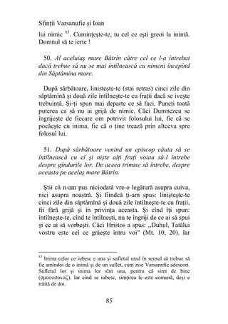 Sfinţii Varsanufie şi Ioan
lui nimic 83. Cuminţeşte-te, tu cel ce eşti greoi la inimă.
Domnul să te ierte !

  50. Al aceluiaş mare Bătrîn către cel ce l-a întrebat
dacă trebue să nu se mai întîlnească cu nimeni începînd
din Săptămîna mare.

  După sărbătoare, linisteşte-te (stai retras) cinci zile din
săptămînă şi două zile întîlneşte-te cu fraţii dacă se iveşte
trebuinţă. Şi-ţi spun mai departe ce să faci. Puneţi toată
puterea ca să nu ai grijă de nimic. Căci Dumnezeu se
îngrijeşte de fiecare om potrivit folosului lui, fie că se
pocăeşte cu inima, fie că o ţine trează prin altceva spre
folosul lui.

  51. După sărbătoare venind un episcop căuta să se
întîlnească cu el şi nişte alţi fraţi voiau să-l întrebe
despre gîndurile lor. De aceea trimise să întrebe, despre
aceasta pe acelaş mare Bătrîn.

   Ştii că n-am pus niciodată vre-o legătură asupra cuiva,
nici asupra noastră. Şi fiindcă ţi-am spus: linişteşte-te
cinci zile din săptămînă şi două zile întîlneşte-te cu fraţii,
fii fără grijă şi în privinţa aceasta. Şi cînd îţi spun:
întîlneşte-te, cînd te întîlneşti, nu te îngriji de ce ai să spui
şi ce ai să vorbeşti. Căci Hristos a spus: ,,Duhul, Tatălui
vostru este cel ce grăeşte întru voi" (Mt. 10, 20). Iar


83
   Inima celor ce iubesc e una şi sufletul unul în sensul că trebue să
fie amîndoi de o inimă şi de un suflet, cum zise Varsannfie adeseori.
Sufletul lor şi inima lor sînt una, pentru că simt de bine
(smoousaioz). Iar cînd se iubesc, simţirea le este comună, deşi e
trăită de doi.


                               85
 