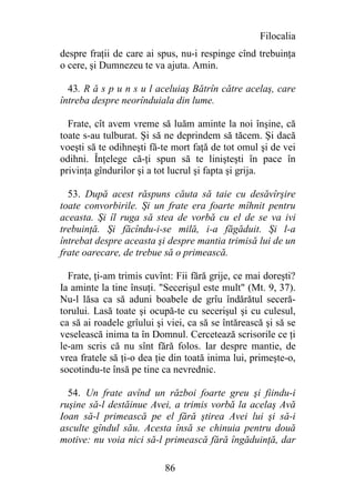 Filocalia
despre fraţii de care ai spus, nu-i respinge cînd trebuinţa
o cere, şi Dumnezeu te va ajuta. Amin.

  43. R ă s p u n s u l aceluiaş Bătrîn către acelaş, care
întreba despre neorînduiala din lume.

  Frate, cît avem vreme să luăm aminte la noi înşine, că
toate s-au tulburat. Şi să ne deprindem să tăcem. Şi dacă
voeşti să te odihneşti fă-te mort faţă de tot omul şi de vei
odihni. Înţelege că-ţi spun să te linişteşti în pace în
privinţa gîndurilor şi a tot lucrul şi fapta şi grija.

  53. După acest răspuns căuta să taie cu desăvîrşire
toate convorbirile. Şi un frate era foarte mîhnit pentru
aceasta. Şi îl ruga să stea de vorbă cu el de se va ivi
trebuinţă. Şi făcîndu-i-se milă, i-a făgăduit. Şi l-a
întrebat despre aceasta şi despre mantia trimisă lui de un
frate oarecare, de trebue să o primească.

  Frate, ţi-am trimis cuvînt: Fii fără grije, ce mai doreşti?
Ia aminte la tine însuţi. "Secerişul este mult" (Mt. 9, 37).
Nu-l lăsa ca să aduni boabele de grîu îndărătul seceră-
torului. Lasă toate şi ocupă-te cu secerişul şi cu culesul,
ca să ai roadele grîului şi viei, ca să se întărească şi să se
veselească inima ta în Domnul. Cercetează scrisorile ce ţi
le-am scris că nu sînt fără folos. Iar despre mantie, de
vrea fratele să ţi-o dea ţie din toată inima lui, primeşte-o,
socotindu-te însă pe tine ca nevrednic.

  54. Un frate avînd un război foarte greu şi fiindu-i
ruşine să-l destăinue Avei, a trimis vorbă la acelaş Avă
Ioan să-l primească pe el fără ştirea Avei lui şi să-i
asculte gîndul său. Acesta însă se chinuia pentru două
motive: nu voia nici să-l primească fără îngăduinţă, dar

                           86
 