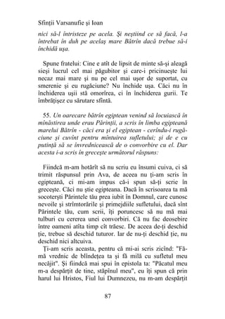 Sfinţii Varsanufie şi Ioan
nici să-l întristeze pe acela. Şi neştiind ce să facă, l-a
întrebat în duh pe acelaş mare Bătrîn dacă trebue să-i
închidă uşa.

  Spune fratelui: Cine e atît de lipsit de minte să-şi aleagă
sieşi lucrul cel mai păgubitor şi care-i pricinueşte lui
necaz mai mare şi nu pe cel mai uşor de suportat, cu
smerenie şi eu rugăciune? Nu închide uşa. Căci nu în
închiderea uşii stă omorîrea, ci în închiderea gurii. Te
îmbrăţişez cu sărutare sfîntă.

  55. Un oarecare bătrîn egiptean venind să locuiască în
mînăstirea unde erau Părinţii, a scris în limba egipteană
marelui Bătrîn - căci era şi el egiptean - cerîndu-i rugă-
ciune şi cuvînt pentru mîntuirea sufletului; şi de e cu
putinţă să se învrednicească de o convorbire cu el. Dar
acesta i-a scris în greceşte următorul răspuns:

   Fiindcă m-am hotărît să nu scriu eu însumi cuiva, ci să
trimit răspunsul prin Ava, de aceea nu ţi-am scris în
egipteană, ci mi-am impus că-i spun să-ţi scrie în
greceşte. Căci nu ştie egipteana. Dacă în scrisoarea ta mă
socoterşti Părintele tău prea iubit în Domnul, care cunosc
nevoile şi strîmtorările şi primejdiile sufletului, dacă sînt
Părintele tău, cum scrii, îţi poruncesc să nu mă mai
tulburi cu cererea unei convorbiri. Că nu fac deosebire
între oameni atîta timp cît trăesc. De aceea de-ţi deschid
ţie, trebue să deschid tuturor. Iar de nu-ţi deschid ţie, nu
deschid nici altcuiva.
  Ţi-am scris aceasta, pentru că mi-ai scris zicînd: "Fă-
mă vrednic de blîndeţea ta şi fă milă cu sufletul meu
necăjit". Şi fiindcă mai spui în epistola ta: "Păcatul meu
m-a despărţit de tine, stăpînul meu", eu îţi spun că prin
harul lui Hristos, Fiul lui Dumnezeu, nu m-am despărţit

                             87
 