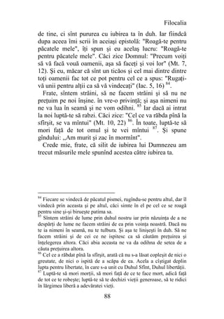Filocalia
de tine, ci sînt pururea cu iubirea ta în duh. Iar fiindcă
dupa aceea îmi scrii în aceiaşi epistolă: "Roagă-te pentru
păcatele mele", îţi spun şi eu acelaş lucru: "Roagă-te
pentru păcatele mele". Căci zice Domnul: "Precum voiţi
să vă facă vouă oamenii, aşa să faceţi şi voi lor" (Mt. 7,
12). Şi eu, măcar că sînt un ticăos şi cel mai dintre dintre
toţi oamenii fac tot ce pot pentru cel ce a spus: "Rugaţi-
vă unii pentru alţii ca să vă vindecaţi" (Iac. 5, 16) 84.
  Frate, sîntem străini, să ne facem străini şi să nu ne
preţuim pe noi înşine. în vre-o privinţă; şi aşa nimeni nu
ne va lua în seamă şi ne vom odihni. 85 Iar dacă ai intrat
la noi luptă-te să rabzi. Căci zice: "Cel ce va răbda pînă la
sfîrşit, se va mîntui" (Mt. 10, 22) 86. În toate, luptă-te să
mori faţă de tot omul şi te vei mîntui 87. Şi spune
gîndului: ,,Am murit şi zac în mormînt".
  Crede mie, frate, că silit de iubirea lui Dumnezeu am
trecut măsurile mele spunînd acestea către iubirea ta.




84
   Fiecare se vindecă de păcatul pismei, rugîndu-se pentru altul, dar îl
vindecă prin aceasta şi pe altul, căci simte în el pe cel ce se roagă
pentru sine şi-şi birueşte patima sa.
85
   Sîntem străini de lume prin duhul nostru iar prin năzuinţa de a ne
despărţi de lume ne facem străini de ea prin voinţa noastră. Dacă nu
te ia nimeni în seamă, nu te tulbura. Şi aşa te linişeşti în duh. Să ne
facem străini şi de cei ce ne ispitesc ca să căutăm preţuirea şi
înţelegerea altora. Căci abia aceasta ne va da odihna de setea de a
căuta preţuirea altora.
86
   Cel ce a răbdat pînă la sfîrşit, arată că nu s-a lăsat copleşit de nici o
greutate, de nici o ispită de a scăpa de ea. Acela a cîştigat deplin
lupta pentru libertate, în care s-a unit cu Duhul Sfînt, Duhul libertăţii.
87
   Luptă-te să mori morţii, să mori faţă de ce te face mort, adică faţă
de tot ce te robeşte; luptă-te să te dechizi vieţii generoase, să te ridici
în lărgimea liberă a adevăratei vieţi.

                                 88
 
