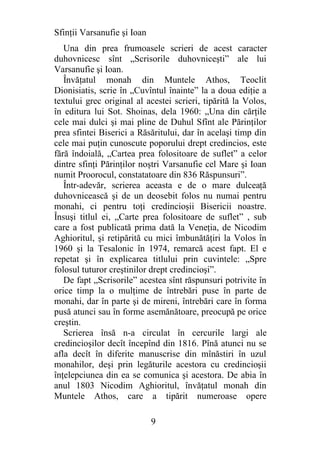 Sfinţii Varsanufie şi Ioan
   Una din prea frumoasele scrieri de acest caracter
duhovnicesc sînt „Scrisorile duhovniceşti” ale lui
Varsanufie şi Ioan.
   Învăţatul monah din Muntele Athos, Teoclit
Dionisiatis, scrie în „Cuvîntul înainte” la a doua ediţie a
textului grec original al acestei scrieri, tipărită la Volos,
în editura lui Sot. Shoinas, dela 1960: „Una din cărţile
cele mai dulci şi mai pline de Duhul Sfînt ale Părinţilor
prea sfintei Biserici a Răsăritului, dar în acelaşi timp din
cele mai puţin cunoscute poporului drept credincios, este
fără îndoială, „Cartea prea folositoare de suflet” a celor
dintre sfinţi Părinţilor noştri Varsanufie cel Mare şi Ioan
numit Proorocul, constatatoare din 836 Răspunsuri”.
   Într-adevăr, scrierea aceasta e de o mare dulceaţă
duhovnicească şi de un deosebit folos nu numai pentru
monahi, ci pentru toţi credincioşii Bisericii noastre.
Însuşi titlul ei, „Carte prea folositoare de suflet” , sub
care a fost publicată prima dată la Veneţia, de Nicodim
Aghioritul, şi retipărită cu mici îmbunătăţiri la Volos în
1960 şi la Tesalonic în 1974, remarcă acest fapt. El e
repetat şi în explicarea titlului prin cuvintele: „Spre
folosul tuturor creştinilor drept credincioşi”.
   De fapt „Scrisorile” acestea sînt răspunsuri potrivite în
orice timp la o mulţime de întrebări puse în parte de
monahi, dar în parte şi de mireni, întrebări care în forma
pusă atunci sau în forme asemănătoare, preocupă pe orice
creştin.
   Scrierea însă n-a circulat în cercurile largi ale
credincioşilor decît începînd din 1816. Pînă atunci nu se
afla decît în diferite manuscrise din mînăstiri în uzul
monahilor, deşi prin legăturile acestora cu credincioşii
înţelepciunea din ea se comunica şi acestora. De abia în
anul 1803 Nicodim Aghioritul, învăţatul monah din
Muntele Athos, care a tipărit numeroase opere

                             9
 