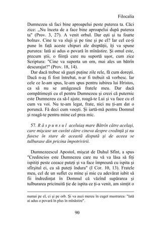 Filocalia
Dumnezeu să faci bine aproapelui peste puterea ta. Căci
zice: ,,Nu înceta de a face bine aproapelui după puterea
ta" (Prov. 3, 27). A venit orbul. Dar eşti şi tu foarte
bolnav. Cine te va sluji şi pe tine şi pe el? Iar cel ce-ţi
pune în faţă aceste chipuri ale dreptăţii, îţi va spune
pururea: Iată ai adus o povară în mînăstire. Şi omul este,
precum ştii, o fiinţă care nu suportă uşor, cum zice
Scriptura: "Cine va suporta un om, mai ales un bătrîn
descurajat?" (Prov. 18, 14).
  Dar dacă trebue să guşti puţine zile rele, fă cum doreşti.
Dacă n-aş fi fost întrebat, n-ar fi trebuit să vorbesc. Iar
cele ce le-am spus, le-am spus pentru iubirea lui Hristos,
ca să nu se amăgească fratele meu. Dar dacă
compătimeşti cu el pentru Dumnezeu şi crezi că puternic
este Dumnezeu ca să-l ajute, roagă-te Lui şi va face cu el
cum va voi. Nu te-am legat, frate, nici nu ţi-am dat o
poruncă. Fă deci cum voeşti. Şi iartă-mă pentru Domnul
şi roagă-te pentru mine cel prea mic.

  57. R ă s p u n s u l aceluiaş mare Bătrîn către acelaşi,
care mişcase un cuvînt către cineva despre credinţă şi nu
fusese în stare de această dispută şi de aceea se
tulburase din pricina împotrivirii.

   Dumnezeescul Apostol, mişcat de Duhul Sfînt, a spus
"Credincios este Dumnezeu care nu vă va lăsa să fiţi
ispitiţi peste ceeace puteţi şi va face împreună cu ispita şi
sfîrşitul ei, ca să puteţi îndura" (I Cor. 10, 13). Fratele
meu, cel de un suflet cu mine şi mie cu adevărat iubit să
fii îndredinţat în Domnul că văzînd supărarea şi
tulburarea pricinuită ţie de ispita ce ţi-a venit, am simţit o

numai pe el, ci şi pe orb. Şi va auzi mereu în cuget mustrarea: "Iată
ai adus o povară în plus în mînăstire".


                              90
 