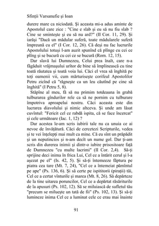 Sfinţii Varsanufie şi Ioan
durere mare ca niciodată. Şi aceasta mi-a adus aminte de
Apostolul care zice : "Cine e slab şi eu să nu fiu slab ?
Cine se sminteşte şi eu să nu ard?" (II Cor. 11, 29). Şi
iarăşi "Dacă un mădular suferă, toate mădularele suferă
împreună cu el" (I Cor. 12, 26). Că deşi nu fac lucrurile
Apostolului totuşi l-am auzit spunînd că plînge cu cei ce
plîng şi se bucură cu cei ce se bucură (Rom. 12, 15).
  Dar slavă lui Dumnezeu, Celui prea înalt, care n-a
făgăduit vrăjmaşului urîtor de bine să împlinească cu tine
toată răutatea şi toată voia lui. Căci el vrea să înghită pe
toţi oamenii vii, cum mărturiseşte corifeul Apostolilor
Petru zicînd că "răgneşte ca un leu căutînd pe cine să
înghită" (I Petru 5, 8).
  Stăpîne al meu, fă să nu primim totdeauna în grabă
tulburarea gîndurilor rele ca să ne pornim cu tulburare
împotriva aproapelui nostru. Căci aceasta este din
lucrarea diavolului şi nimic altceva. Şi unde am lăsat
cuvîntul: "Fericit cel ce rabdă ispita, că se face încercat"
şi cele următoare (Iac. 1, 12) ?
  Dar acestea le-am scris iubirii tale nu ca unuia ce ai
nevoe de învăţătură. Căci de cercetezi Scripturile, vedea
şi te vei înţelepţi mai mult ca mine. Că eu sînt un prăpădit
şi un neputincios şi n-am decît un nume gol. Dar ţi-am
scris din durerea inimii şi dintr-o iubire prisositoare faţă
de Dumnezeu "cu multe lacrimi" (II Cor. 2,4). Să-ţi
sprijine deci inima în frica Lui, Cel ce a întărit cerul şi l-a
aşezat pe el" (Is. 42, 5). Şi să-ţi întemeeze făptura pe
piatra cea tare (Mt. 7, 24), "Cel ce a întemeiat pămîntul
pe ape" (Ps. 136, 6). Şi să certe pe ispititorii (piraţii) tăi,
Cel ce a certat vînturile şi marea (Mt. 8, 26). Să depărteze
de la tine uitarea poruncilor, Cel ce a depărtat răsăriturile
de la apusuri (Ps. 102, 12). Să se miluiască de sufletul tău
"precum se milueşte un tată de fii" (Ps. 102, 13). Şi să-ţi
lumineze inima Cel ce a luminat cele ce erau mai înainte

                             91
 