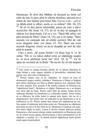 Filocalia
întunecate. Şi să-ţi dea răbdare să locueşti cu mine cel
iubit de tine în pace pînă la ultima răsuflare, precum ne-a
arătat de mai înainte prin harul Său, Cel ce a zis : ,,cel ce
va răbda pînă la sfîrşit, acela se va mîntui" (Mt. 10, 22)
90
   . Şi să vă dea pacea întreolaltă, pacea pe care a dat-o
ucenicilor Săi (Ioan 14, 27). Şi să vă dea să ajungeţi la
iubirea Lui desăvîrşită, Cel ce a zis: "Dacă Mă iubiţi veti
păzi poruncile Mele" (Ioan 14, 15); sau a zis iarăşi: "Întru
aceasta vor cunoaşte toţi că sînteţi ucenicii Mei de veţi
avea dragoste între voi (Ioan 13, 35). Dacă am avea
această dragoste, nimic nu ne-ar despărţi pe unii de alţii
pînă la moarte.
   Căci a scris: ,,Şi acum Israile” (A doua lege 4, 1). Şi
iarăşi: "De se va ridica duhul celui ce stăpîneşte asupra
ta, să nu-ţi părăseşti locul tău" (Ecl. 10, 4) 90b. Eu îţi
spun ţie cuvîntul de la Ruth: "Să nu-mi fie să mă despart

90
    Căci acela va cîştiga biruinţa ultimă, îşi va afirma libertatea în
clipa ultimă a vieţii supuse ispitelor şi încercărilor, rămînînd liber
pentru veci, deci unit cu Dumnezeu.
90b
     Numai satana vrea să fie stăpînitor, în sensul că vrea să
domnească asupra omului, robindu-l. Dumnezeu e Domn şi Împărat
prin iubire, făcînd pe om liber şi dîndu-i puterea să-L iubească, liber
de orice patimă. Prin aceasta îi dă omului puterea să biruiască pe
"stăpînitorul lumii", făcîndu-se el stăpîn. Dumnezeu nu e un despot
nici chiar faţă de lume. Pentru omul liber de satana, lumea devine
ambianţa libertăţii lui Dumnezeu şi a libertăţii omului. Omul trebue
să se elibereze de robia lumii (a satanei prin lume), dar nu să o
dispreţuiască. Ea-l poate face să vadă prin ea pe Dumnezeu şi să se
întîlnească cu El. Numai satana face lumea să-l stăpînească pe om.
Sau numai el stăpîneşte prin lume peste om. Dumnezeu nu stăpîneşte
prin lume pe om ci îl face liber în ea. Dumnezeu îl arată pe om supe-
rior lumii stăpîn al lumii. Lumea îi devine omului străvezie pentru
Dumnezeu, cînd acesta trăieşte relaţia nemijlocită cu Dumnezeu prin
ea. În sensul acesta satana coboară lumea, o face instrumentul Lui de
stăpînire a omului. El e în ultimă analiză stăpînitorul lumii pentrn
omul supus lui prin păcat.


                               92
 