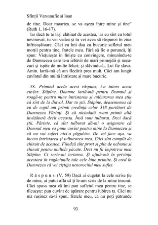 Sfinţii Varsanufie şi Ioan
de tine. Doar moartea. se va aşeza între mine şi tine"
(Ruth 1, 16-17).
  Iar dacă tu te laşi clătinat de acestea, iar eu sînt cu totul
nevinovat, tu vei vedea şi tu vei avea să răspunzi în ziua
înfricoşătoare. Căci eu îmi dau cu bucurie sufletul meu
morţii pentru tine, fratele meu. Fără să fie o poruncă, îţi
spun: Vieţuieşte în linişte cu convingere, minunîndu-te
de Dumnezeu care te-a izbăvit de mari primejdii şi neca-
zuri şi ispite de multe feluri; şi slăvindu-L. Lui fie slava.
Amin. Iartă-mă că am flecărit prea mult. Căci am lungit
cuvîntul din multă întristare şi mare bucurie.

  58. Primind acela acest răspuns, i-a întors acest
cuvînt: Stăpîne, Doamne iartă-mă pentru Domnul şi
roagă-te pentru mine întristarea şi tulburarea mea ştiu
că sînt de la diavol. Dar tu ştii, Stăpîne, deasemenea că
eu de copil am primit credinţa celor 318 purtători de
Dumnezeu Părinţi. Şi că niciodată n-am primit altă
învăţătură decît aceasta. Însă sunt tulburat. Deci dacă
ştii, Părinte, că sînt tulburat dă-mi o asigurare că
Domnul meu va pune cuvînt pentru mine la Dumnezeu şi
că nu voi suferi nici-o păgubire. De vei face aşa, va
înceta întristarea şi tulburarea mea. Căci sînt cumplit de
chinuit de acestea. Fiindcă sînt prost şi plin de nebunie şi
chinuit pentru multele păcate. Deci nu fii împotriva mea
Stăpîne. Ci scrie-mi iertarea. Şi ajută-mă în privinţa
acestora în rugăciunile tale cele bine primite. Şi cred în
Dumnezeu că vei cîştiga nenorocitul meu suflet.

   R ă s p u n s: (V. 59) Dacă ai cugetat la cele scrise ţie
de mine, ai putut afla că ţi le-am scris de la mine însumi.
Căci spusa mea că îmi pun sufletul meu pentru tine, se
tîlcueşte: pun cuvînt de apărare pentru iubirea ta. Căci nu
mă ruşinez să-ţi spun, fratele meu, că nu poţi pătrunde

                             93
 
