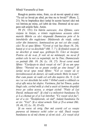 Sfinţii Varsanufie şi Ioan
  Roagă-te pentru mine, frate, ca să nu-mi spună şi mie:
"Tu cel ce înveţi pe altul, pe tine nu te înveţi?" (Rom. 2,
21). Nu te împiedica deci iarăşi în aceste lucruri căci mă
vei întrista pe mine, cel iubit de tine. Domnul să ne aco-
pere sub aripile Sale. Amin.
  59 (V. 151) Un bătrîn oarecare, Ava Eftimie, care
vieţuia în linişte, a trimis rugăciunea aceasta către
marele Bătrîn ca să-i răspundă Dumnezeu prin el la
întrebările din rugăciune: Dătătorule de viaţă, calea
celor din întunerec, luminează-ne pe noi cei din ceaţă,
căci Tu ai spus Sfinte: "Cereţi şi veţi lua (Ioan 16, 24),
bateţi şi vi se va deschide" (Mt. 7, 7 ). Şi fiindcă voeşti să
ne deschizi şi nouă uşa, grăbeşte-Te. Căci ai început.
Pentru că de n-ai, fi voit să ne mîntueşti, nu ne-ai fi
arătat cele la noi cu neputinţă, iar la Tine, Dumnezeule
cu putinţă (Mt. 19, 26; Lc. 18, 27). Ne-ai cerut nouă
Sfinte: "Curăţeşte-te dacă voeşti să vin". Şi eu am spus
Sfinte: "Noroiul nu se poate curăţi pe sine însuşi". Şi
iarăşi ne-ai spus nouă Sfinte: "Cel ce voeşte să se
învrednicească de daruri, să vadă urmele Mele în toate".
Dar cum poate să vadă cel orb din naştere (Io. 9, 1) de
nu i se vor deschide lui ochii ? Orbul caută o călăuză ca
să-şi afle mica lui slujire. Vartimeu, fiul lui Timeu, şedea
lîngă cale, cerînd milă şi cînd a auzit că lumina dreptăţii
trece pe calea aceea, a strigat zicînd: "Fiule al Lui
David, milueşte-mă". Şi cînd s-a milostivit bunătatea Ta
şi L-a chemat pe el şi l-ai întrebat: "Ce voeşti să-ţi fac",
iar el a zis: "Învăţătorule, să văd", îndată bunătatea Ta
ai zis: "Vezi". Şi a văzut urmele Tale şi Ţi-a urmat (Mc.
10, 46, 52; Lc. 18, 35-43).
  Şi eu voesc să strig. Dar mă ceartă cel ce voeşte
pururea să întunece ochii celor ce văd. Dacă voeşte
bunătatea ta să mă cheme şi să-mi zică: ,,Ce voeşti să-ţi


                             95
 