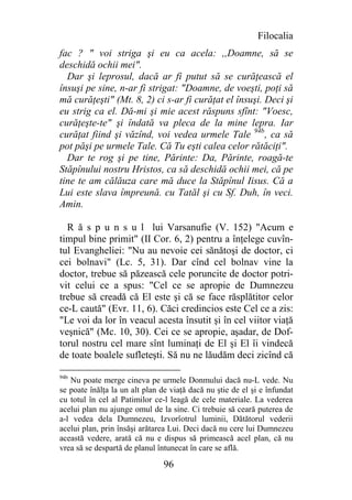 Filocalia
fac ? " voi striga şi eu ca acela: ,,Doamne, să se
deschidă ochii mei".
  Dar şi leprosul, dacă ar fi putut să se curăţească el
însuşi pe sine, n-ar fi strigat: "Doamne, de voeşti, poţi să
mă curăţeşti" (Mt. 8, 2) ci s-ar fi curăţat el însuşi. Deci şi
eu strig ca el. Dă-mi şi mie acest răspuns sfînt: "Voesc,
curăţeşte-te" şi îndată va pleca de la mine lepra. Iar
curăţat fiind şi văzînd, voi vedea urmele Tale 94b, ca să
pot păşi pe urmele Tale. Că Tu eşti calea celor rătăciţi".
  Dar te rog şi pe tine, Părinte: Da, Părinte, roagă-te
Stăpînului nostru Hristos, ca să deschidă ochii mei, că pe
tine te am călăuza care mă duce la Stăpînul Iisus. Că a
Lui este slava împreună. cu Tatăl şi cu Sf. Duh, în veci.
Amin.

  R ă s p u n s u l lui Varsanufie (V. 152) "Acum e
timpul bine primit" (II Cor. 6, 2) pentru a înţelege cuvîn-
tul Evangheliei: "Nu au nevoie cei sănătoşi de doctor, ci
cei bolnavi" (Lc. 5, 31). Dar cînd cel bolnav vine la
doctor, trebue să păzească cele poruncite de doctor potri-
vit celui ce a spus: "Cel ce se apropie de Dumnezeu
trebue să creadă că El este şi că se face răsplătitor celor
ce-L caută" (Evr. 11, 6). Căci credincios este Cel ce a zis:
"Le voi da lor în veacul acesta însutit şi în cel viitor viaţă
veşnică" (Mc. 10, 30). Cei ce se apropie, aşadar, de Dof-
torul nostru cel mare sînt luminaţi de El şi El îi vindecă
de toate boalele sufleteşti. Să nu ne lăudăm deci zicînd că

94b
   Nu poate merge cineva pe urmele Donmului dacă nu-L vede. Nu
se poate înălţa la un alt plan de viaţă dacă nu ştie de el şi e înfundat
cu totul în cel al Patimilor ce-l leagă de cele materiale. La vederea
acelui plan nu ajunge omul de la sine. Ci trebuie să ceară puterea de
a-l vedea dela Dumnezeu, Izvorîotrul luminii, Dătătorul vederii
acelui plan, prin însăşi arătarea Lui. Deci dacă nu cere lui Dumnezeu
această vedere, arată că nu e dispus să primească acel plan, că nu
vrea să se despartă de planul întunecat în care se află.

                                96
 