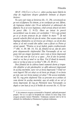 Filocalia
   60 (V. 153) Î n t r e b a r e către acelaş mare bătrîn în
chip de rugăciune despre gîudurile întinate şi despre
înviere:
  Tu care eşti viaţa şi învierea (Io. 11, 29), cercetează-ne
pe noi că făptura Ta sîntem, şi ne curăţeşte pe noi, Sfinte,
de legiunea răului căci Te-ai milostivit şi odinioară da
făptura Ta şi ai scos legiunea, cînd cereau dracii să intre
în porci (Mc. 5, 9-12). Oare au intrat în porcii
necuvîtători sau în mine cel cuvîntător ? Că i-am primit
pe ei şi m-am aruncat de pe vîrfuri în mare 96. Şi mă
poartă valurile fără să ştiu de mine. Dar acum cineva mă
împinge dinăuntru ca să trezesc pe cîrmaci, ca să-mi dea
mîna şi să mă scoată din adînc cum a făcut cu Petru şi
să-mi spună: "Pentru ce te-ai îndoit, puţin credinciosule
?" (Mc. 4, 38; Mt. 14, 31). Şi, fiindcă ne-ai, dat de ştire
prin răspunsurile slujitorului Tău Varsanufie că ne vei
pune într-un singur mormînt, oare vom şi învia împreună
? Căci mă tem de Cel ce a spus: ,,Vor fi doi în ţarină;
unul se va lua şi unul se va lăsa. Vor fi două la moară;
una se va lua şi una se va lăsa" ( Mt. 24, 40-41 ).
  Deci fiindcă de la zidirea lumii oamenii dorm şi trupu-
rile sfinţilor şi ale păcătoşilor se află adeseori împreună
în acelaş mormînt, oare vor şi învia împreună ? Cînd vor
veni îngerii Tăi cei aleşi ca să învie pe drepţi, îi va învia
pe toţi, sau vor învia numai cei aleşi ? De aceea temîndu-
mă Te, rog prin slujitorul Tău ca precum ne-a arătat că
vom dormi în acelaş mormînt, aşa să arăţi că ne vei şi
învia împreună. Şi rog pe Părintele meu Varsanufie ca
după ce am luat şi eu şi el holde de secerat (Io. 4, 35) iar

96
    E de remarcat exegeza existenţială a Scrpturii, aplicată persoanei
proprii. Tot ce s-a spus în Scriptută are valoare în orice timp. Este
exegeza proprie tuturor Părinţilor. Totdeauna oamenii sînt la fel în
ultimele lor străfunduri şi Dumnezeu le grăeşte totdeauna.


                               98
 