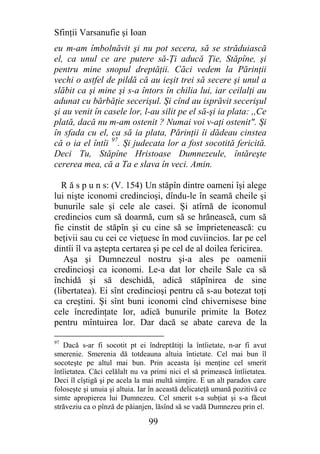 Sfinţii Varsanufie şi Ioan
eu m-am îmbolnăvit şi nu pot secera, să se străduiască
el, ca unul ce are putere să-Ţi aducă Ţie, Stăpîne, şi
pentru mine snopul dreptăţii. Căci vedem la Părinţii
vechi o astfel de pildă că au ieşit trei să secere şi unul a
slăbit ca şi mine şi s-a întors în chilia lui, iar ceilalţi au
adunat cu bărbăţie secerişul. Şi cînd au isprăvit secerişul
şi au venit în casele lor, l-au silit pe el să-şi ia plata: ,,Ce
plată, dacă nu m-am ostenit ? Numai voi v-aţi ostenit". Şi
în sfada cu el, ca să ia plata, Părinţii îi dădeau cinstea
că o ia el întîi 97. Şi judecata lor a fost socotită fericită.
Deci Tu, Stăpîne Hristoase Dumnezeule, întăreşte
cererea mea, că a Ta e slava în veci. Amin.

  R ă s p u n s: (V. 154) Un stăpîn dintre oameni îşi alege
lui nişte iconomi credincioşi, dîndu-le în seamă cheile şi
bunurile sale şi cele ale casei. Şi atîrnă de iconomul
credincios cum să doarmă, cum să se hrănească, cum să
fie cinstit de stăpîn şi cu cine să se împrietenească: cu
beţivii sau cu cei ce vieţuesc în mod cuviincios. Iar pe cel
dintîi îl va aştepta certarea şi pe cel de al doilea fericirea.
   Aşa şi Dumnezeul nostru şi-a ales pe oamenii
credincioşi ca iconomi. Le-a dat lor cheile Sale ca să
închidă şi să deschidă, adică stăpînirea de sine
(libertatea). Ei sînt credincioşi pentru că s-au botezat toţi
ca creştini. Şi sînt buni iconomi cînd chivernisese bine
cele încredinţate lor, adică bunurile primite la Botez
pentru mîntuirea lor. Dar dacă se abate careva de la

97
   Dacă s-ar fi socotit pt ei îndreptătiţi la întîietate, n-ar fi avut
smerenie. Smerenia dă totdeauna altuia întietate. Cel mai bun îl
socoteşte pe altul mai bun. Prin aceasta îşi menţine cel smerit
întîietatea. Căci celălalt nu va primi nici el să primească întîietatea.
Deci îl cîştigă şi pe acela la mai multă simţire. E un alt paradox care
foloseşte şi unuia şi altuia. Iar în această delicateţă umană pozitivă ce
simte apropierea lui Dumnezeu. Cel smerit s-a subţiat şi s-a făcut
străveziu ca o pînză de păianjen, lăsînd să se vadă Dumnezeu prin el.

                                99
 