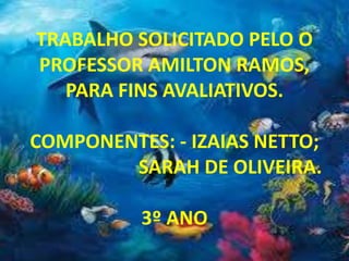 TRABALHO SOLICITADO PELO O
PROFESSOR AMILTON RAMOS,
PARA FINS AVALIATIVOS.
COMPONENTES: - IZAIAS NETTO;
SARAH DE OLIVEIRA.
3º ANO
 