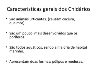 Características gerais dos Cnidários 
• São animais urticantes. (causam coceira, 
queimor) 
• São um pouco mais desenvolvidos que os 
poríferos. 
• São todos aquáticos, sendo a maioria de habitat 
marinho. 
• Apresentam duas formas: pólipos e medusas. 
 