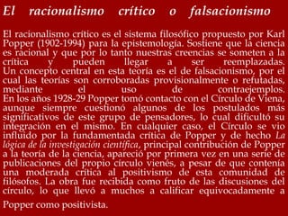 El racionalismo crítico o falsacionismo
El racionalismo crítico es el sistema filosófico propuesto por Karl
Popper (1902-1994) para la epistemología. Sostiene que la ciencia
es racional y que por lo tanto nuestras creencias se someten a la
crítica y pueden llegar a ser reemplazadas.
Un concepto central en esta teoría es el de falsacionismo, por el
cual las teorías son corroboradas provisionalmente o refutadas,
mediante el uso de contraejemplos.
En los años 1928-29 Popper tomó contacto con el Círculo de Viena,
aunque siempre cuestionó algunos de los postulados más
significativos de este grupo de pensadores, lo cual dificultó su
integración en el mismo. En cualquier caso, el Círculo se vio
influido por la fundamentada crítica de Popper y de hecho La
lógica de la investigación científica, principal contribución de Popper
a la teoría de la ciencia, apareció por primera vez en una serie de
publicaciones del propio círculo vienés, a pesar de que contenía
una moderada crítica al positivismo de esta comunidad de
filósofos. La obra fue recibida como fruto de las discusiones del
círculo, lo que llevó a muchos a calificar equivocadamente a
Popper como positivista.
 