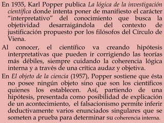 En 1935, Karl Popper publica La lógica de la investigación
científica donde intenta poner de manifiesto el carácter
“interpretativo” del conocimiento que busca la
objetividad desarraigándola del contexto de
justificación propuesto por los filósofos del Círculo de
Viena.
Al conocer, el científico va creando hipótesis
interpretativas que pueden ir corrigiendo las teorías
más débiles, siempre cuidando la coherencia lógica
interna y a través de una crítica audaz y objetiva.
En El objeto de la ciencia (1957), Popper sostiene que ésta
no posee ningún objeto sino que son los científicos
quienes los establecen. Así, partiendo de una
hipótesis, presentada como posibilidad de explicación
de un acontecimiento, el falsacionismo permite inferir
deductivamente varios enunciados singulares que se
someten a prueba para determinar su coherencia interna.
 
